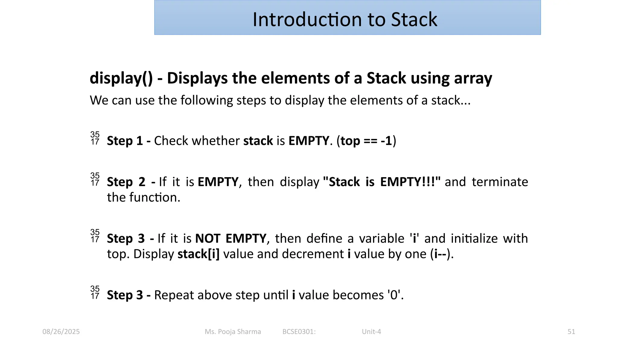 Ms. Pooja Sharma BCSE0301: Unit-4
08/26/2025 51
Introduction to Stack
display() - Displays the elements of a Stack using array
We can use the following steps to display the elements of a stack...
 Step 1 - Check whether stack is EMPTY. (top == -1)
 Step 2 - If it is EMPTY, then display "Stack is EMPTY!!!" and terminate
the function.
 Step 3 - If it is NOT EMPTY, then define a variable 'i' and initialize with
top. Display stack[i] value and decrement i value by one (i--).
 Step 3 - Repeat above step until i value becomes '0'.
 