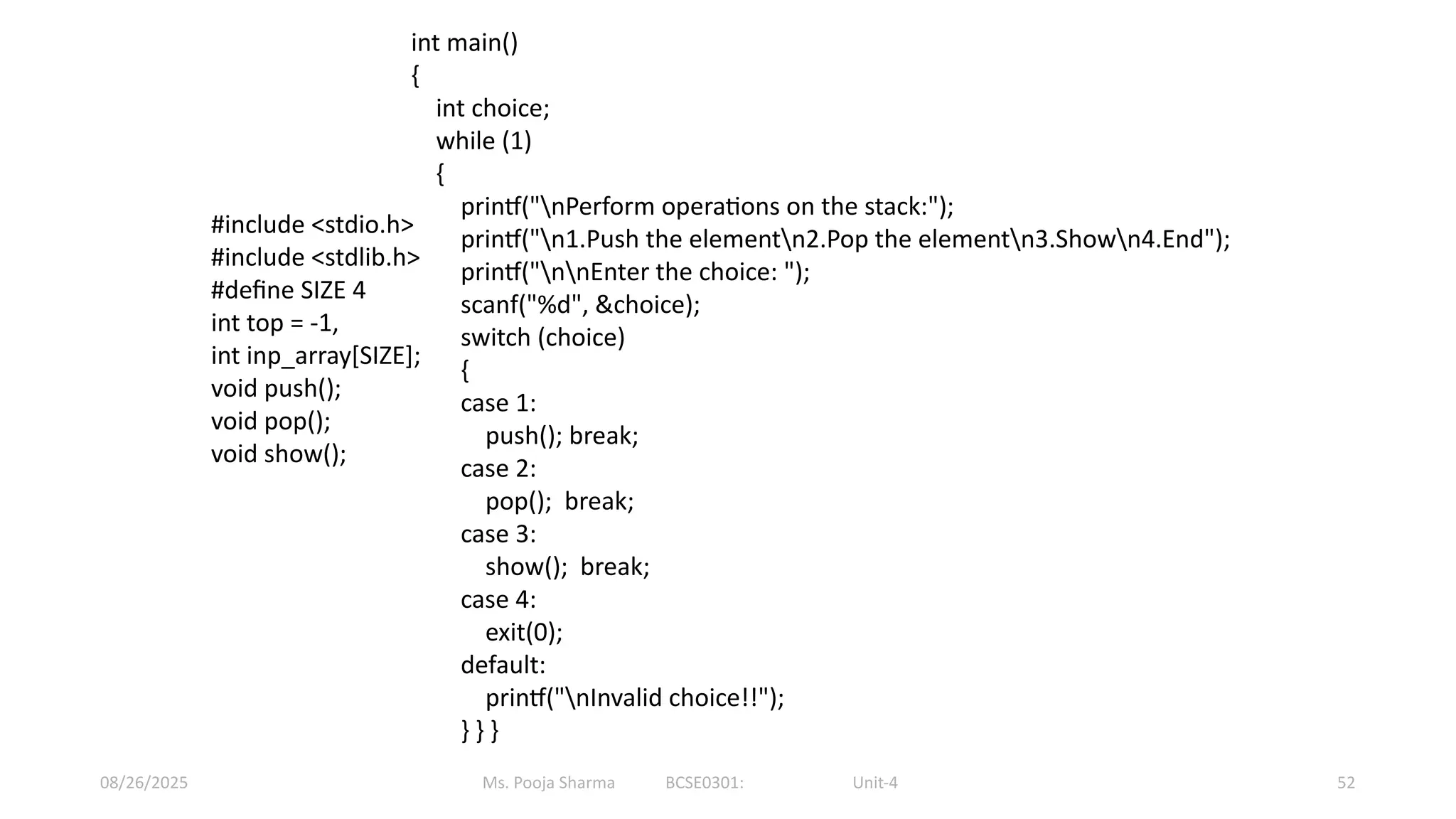 Ms. Pooja Sharma BCSE0301: Unit-4
08/26/2025 52
int main()
{
int choice;
while (1)
{
printf("nPerform operations on the stack:");
printf("n1.Push the elementn2.Pop the elementn3.Shown4.End");
printf("nnEnter the choice: ");
scanf("%d", &choice);
switch (choice)
{
case 1:
push(); break;
case 2:
pop(); break;
case 3:
show(); break;
case 4:
exit(0);
default:
printf("nInvalid choice!!");
} } }
#include <stdio.h>
#include <stdlib.h>
#define SIZE 4
int top = -1,
int inp_array[SIZE];
void push();
void pop();
void show();
 