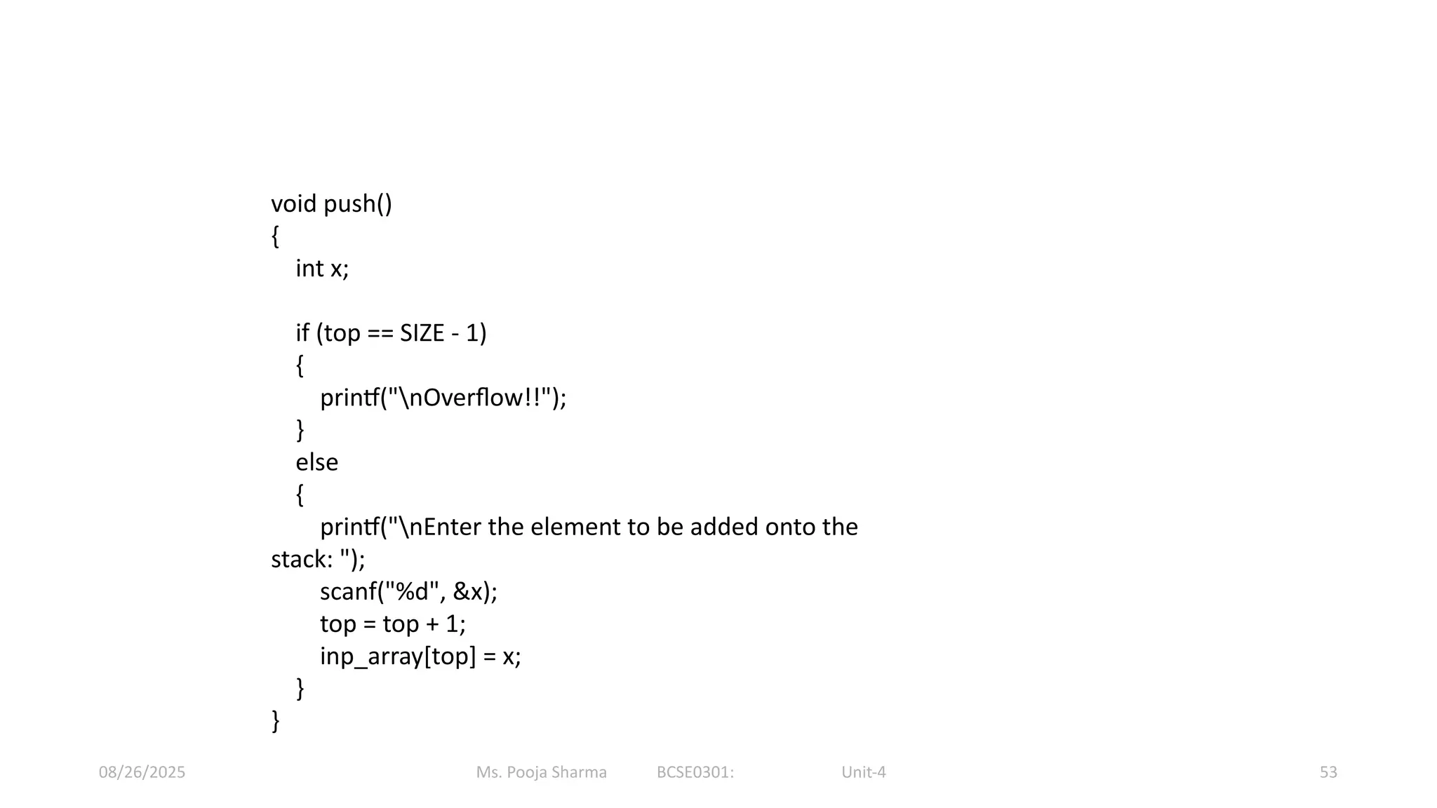 Ms. Pooja Sharma BCSE0301: Unit-4
08/26/2025 53
void push()
{
int x;
if (top == SIZE - 1)
{
printf("nOverflow!!");
}
else
{
printf("nEnter the element to be added onto the
stack: ");
scanf("%d", &x);
top = top + 1;
inp_array[top] = x;
}
}
 
