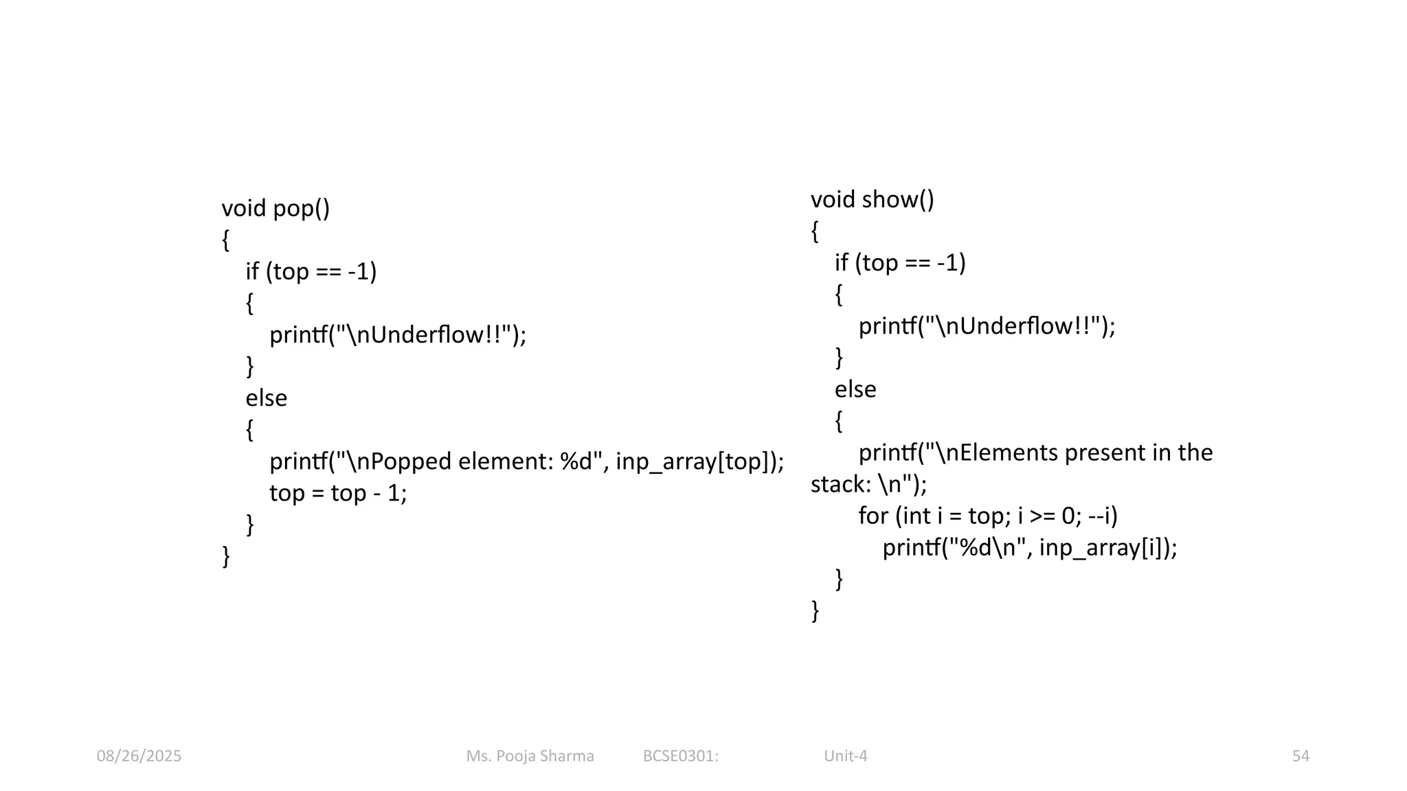 Ms. Pooja Sharma BCSE0301: Unit-4
08/26/2025 54
void pop()
{
if (top == -1)
{
printf("nUnderflow!!");
}
else
{
printf("nPopped element: %d", inp_array[top]);
top = top - 1;
}
}
void show()
{
if (top == -1)
{
printf("nUnderflow!!");
}
else
{
printf("nElements present in the
stack: n");
for (int i = top; i >= 0; --i)
printf("%dn", inp_array[i]);
}
}
 