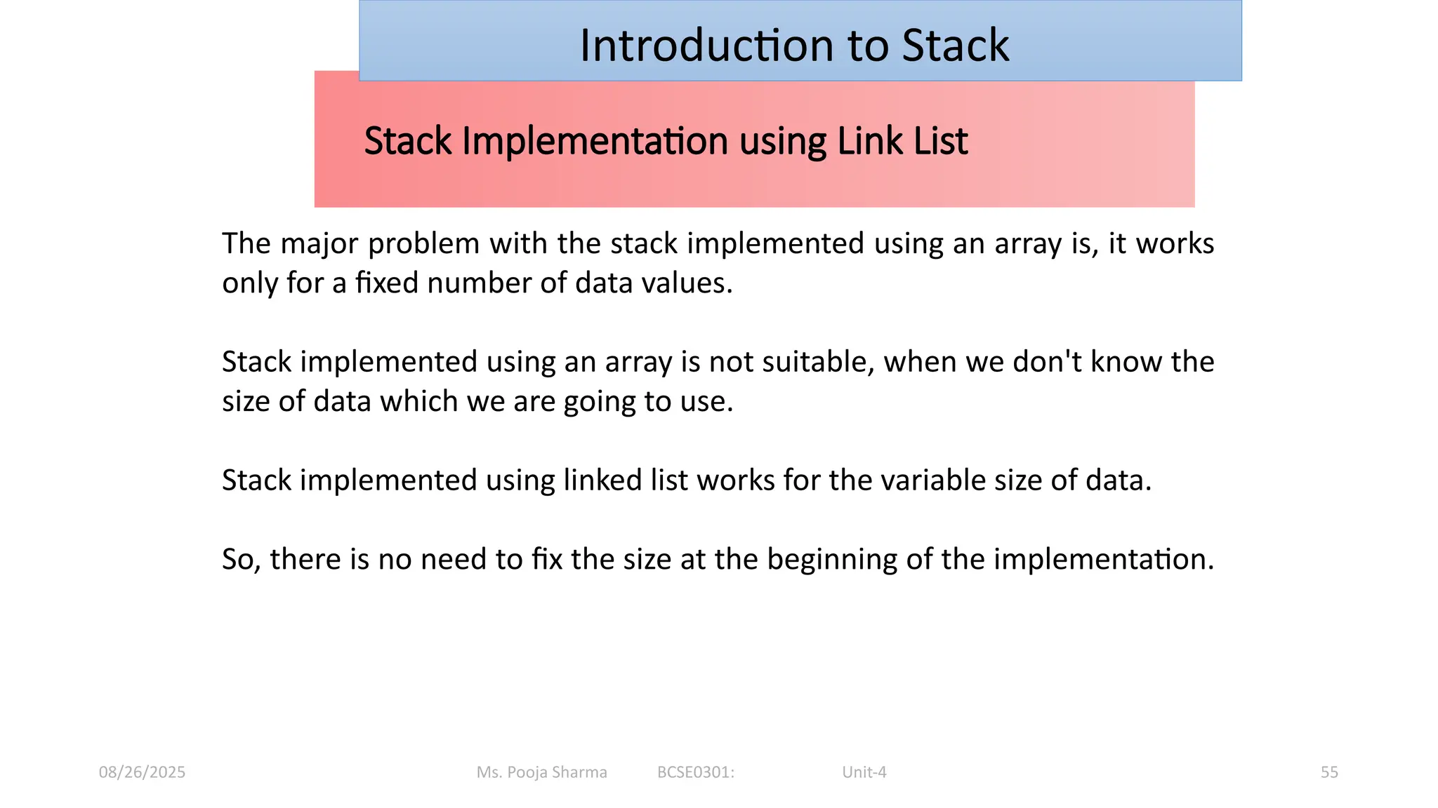 Ms. Pooja Sharma BCSE0301: Unit-4
08/26/2025 55
Stack Implementation using Link List
Introduction to Stack
The major problem with the stack implemented using an array is, it works
only for a fixed number of data values.
Stack implemented using an array is not suitable, when we don't know the
size of data which we are going to use.
Stack implemented using linked list works for the variable size of data.
So, there is no need to fix the size at the beginning of the implementation.
 