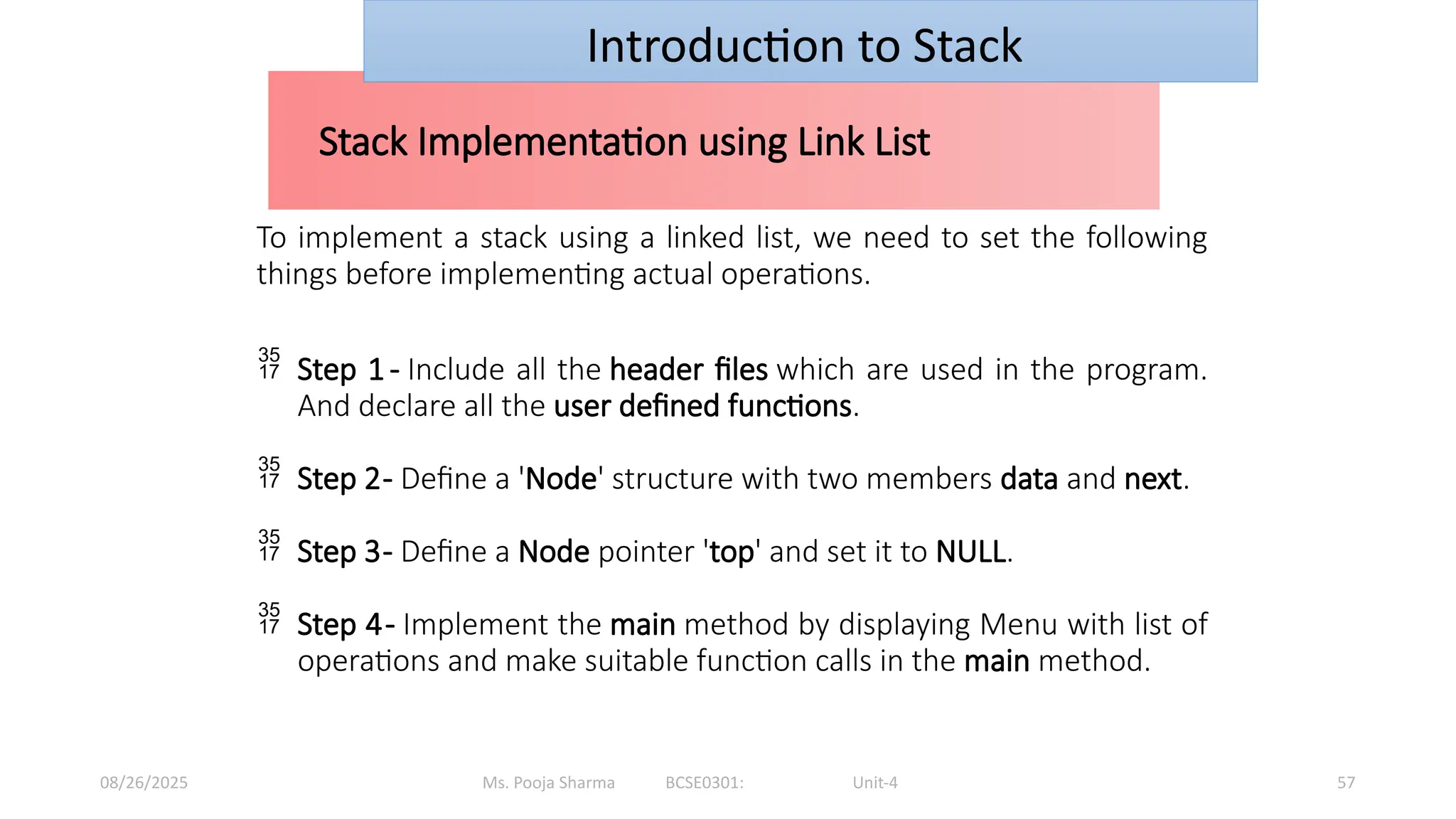 Ms. Pooja Sharma BCSE0301: Unit-4
08/26/2025 57
Stack Implementation using Link List
Introduction to Stack
To implement a stack using a linked list, we need to set the following
things before implementing actual operations.
 Step 1- Include all the header files which are used in the program.
And declare all the user defined functions.
 Step 2- Define a 'Node' structure with two members data and next.
 Step 3- Define a Node pointer 'top' and set it to NULL.
 Step 4- Implement the main method by displaying Menu with list of
operations and make suitable function calls in the main method.
 