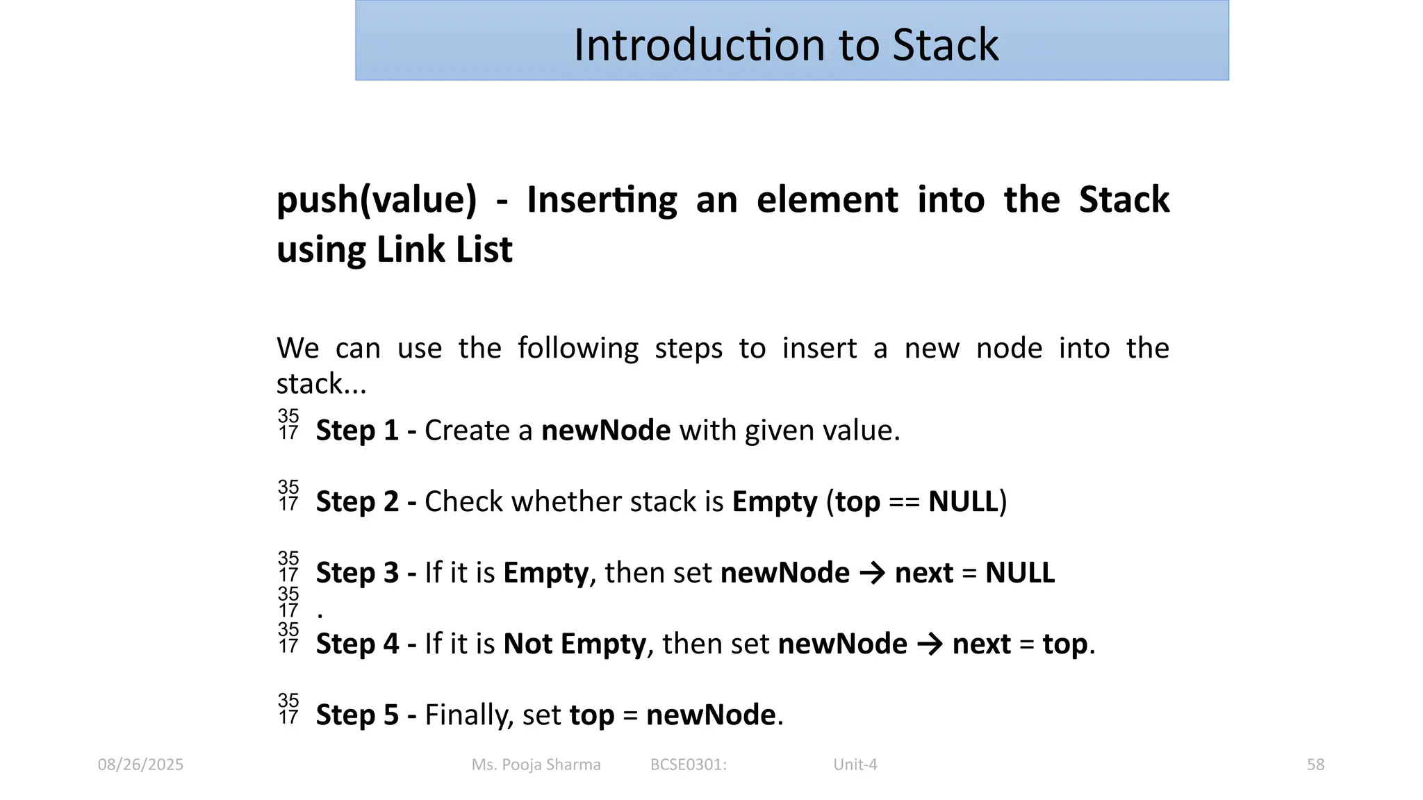 Ms. Pooja Sharma BCSE0301: Unit-4
08/26/2025 58
Introduction to Stack
push(value) - Inserting an element into the Stack
using Link List
We can use the following steps to insert a new node into the
stack...
 Step 1 - Create a newNode with given value.
 Step 2 - Check whether stack is Empty (top == NULL)
 Step 3 - If it is Empty, then set newNode → next = NULL
 .
 Step 4 - If it is Not Empty, then set newNode → next = top.
 Step 5 - Finally, set top = newNode.
 