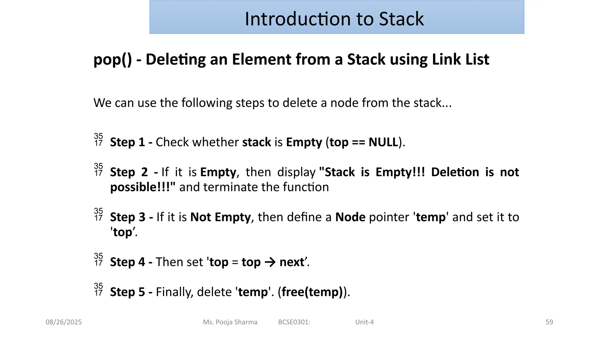 08/26/2025 Ms. Pooja Sharma BCSE0301: Unit-4 59
Introduction to Stack
pop() - Deleting an Element from a Stack using Link List
We can use the following steps to delete a node from the stack...
 Step 1 - Check whether stack is Empty (top == NULL).
 Step 2 - If it is Empty, then display "Stack is Empty!!! Deletion is not
possible!!!" and terminate the function
 Step 3 - If it is Not Empty, then define a Node pointer 'temp' and set it to
'top’.
 Step 4 - Then set 'top = top → next’.
 Step 5 - Finally, delete 'temp'. (free(temp)).
 