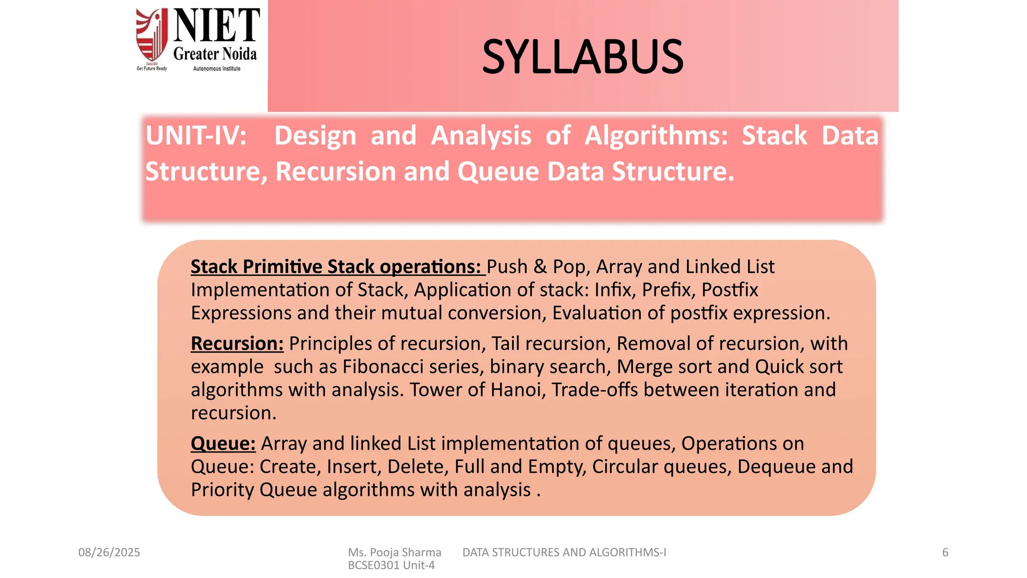 08/26/2025 Ms. Pooja Sharma DATA STRUCTURES AND ALGORITHMS-I
BCSE0301 Unit-4
6
SYLLABUS
Stack Primitive Stack operations: Push & Pop, Array and Linked List
Implementation of Stack, Application of stack: Infix, Prefix, Postfix
Expressions and their mutual conversion, Evaluation of postfix expression.
Recursion: Principles of recursion, Tail recursion, Removal of recursion, with
example such as Fibonacci series, binary search, Merge sort and Quick sort
algorithms with analysis. Tower of Hanoi, Trade-offs between iteration and
recursion.
Queue: Array and linked List implementation of queues, Operations on
Queue: Create, Insert, Delete, Full and Empty, Circular queues, Dequeue and
Priority Queue algorithms with analysis .
UNIT-IV: Design and Analysis of Algorithms: Stack Data
Structure, Recursion and Queue Data Structure.
 