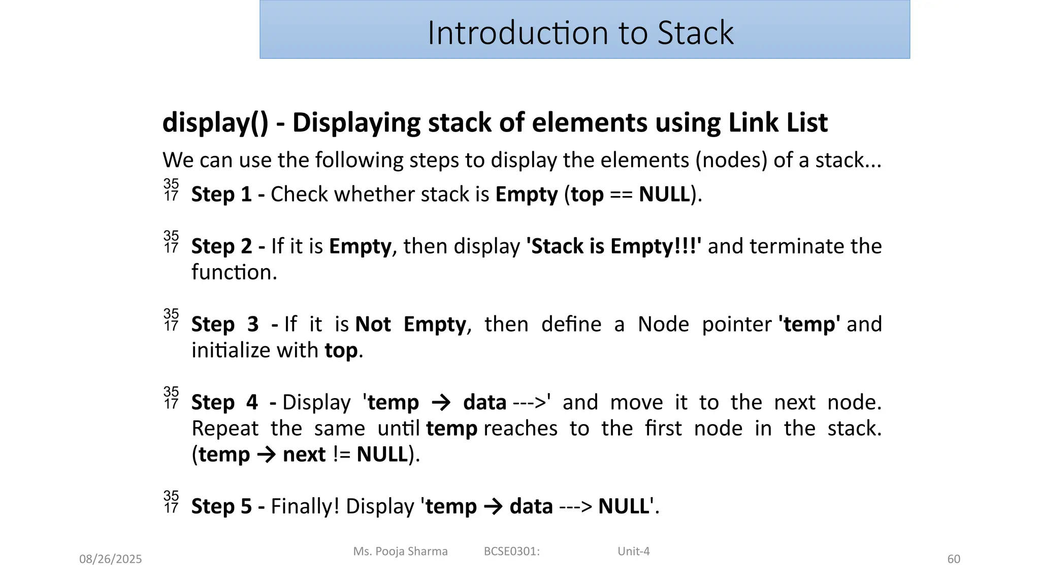 08/26/2025
Ms. Pooja Sharma BCSE0301: Unit-4
60
Introduction to Stack
display() - Displaying stack of elements using Link List
We can use the following steps to display the elements (nodes) of a stack...
 Step 1 - Check whether stack is Empty (top == NULL).
 Step 2 - If it is Empty, then display 'Stack is Empty!!!' and terminate the
function.
 Step 3 - If it is Not Empty, then define a Node pointer 'temp' and
initialize with top.
 Step 4 - Display 'temp → data --->' and move it to the next node.
Repeat the same until temp reaches to the first node in the stack.
(temp → next != NULL).
 Step 5 - Finally! Display 'temp → data ---> NULL'.
 