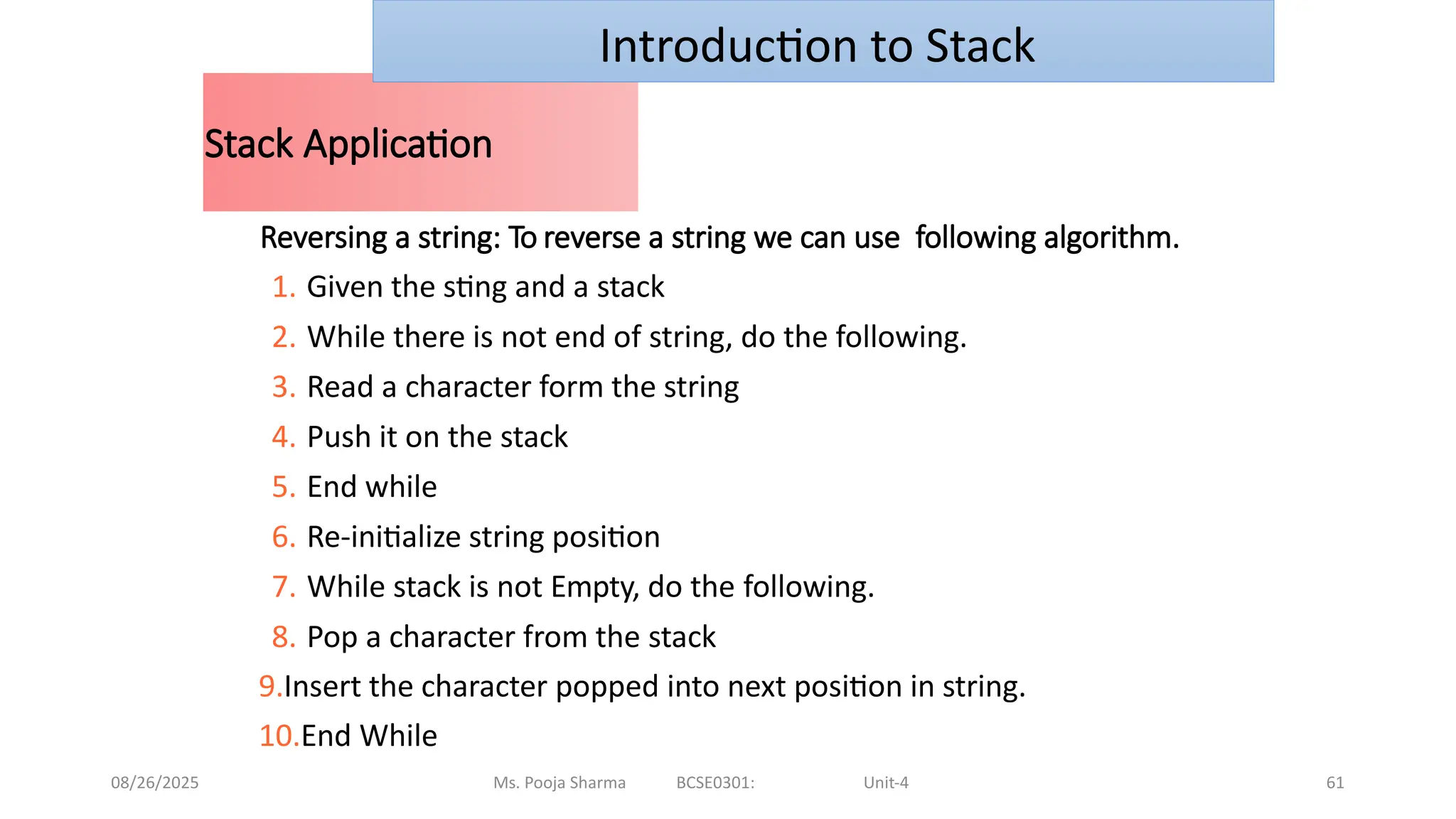 08/26/2025 Ms. Pooja Sharma BCSE0301: Unit-4 61
Stack Application
Reversing a string: To reverse a string we can use following algorithm.
1. Given the sting and a stack
2. While there is not end of string, do the following.
3. Read a character form the string
4. Push it on the stack
5. End while
6. Re-initialize string position
7. While stack is not Empty, do the following.
8. Pop a character from the stack
9.Insert the character popped into next position in string.
10.End While
Introduction to Stack
 