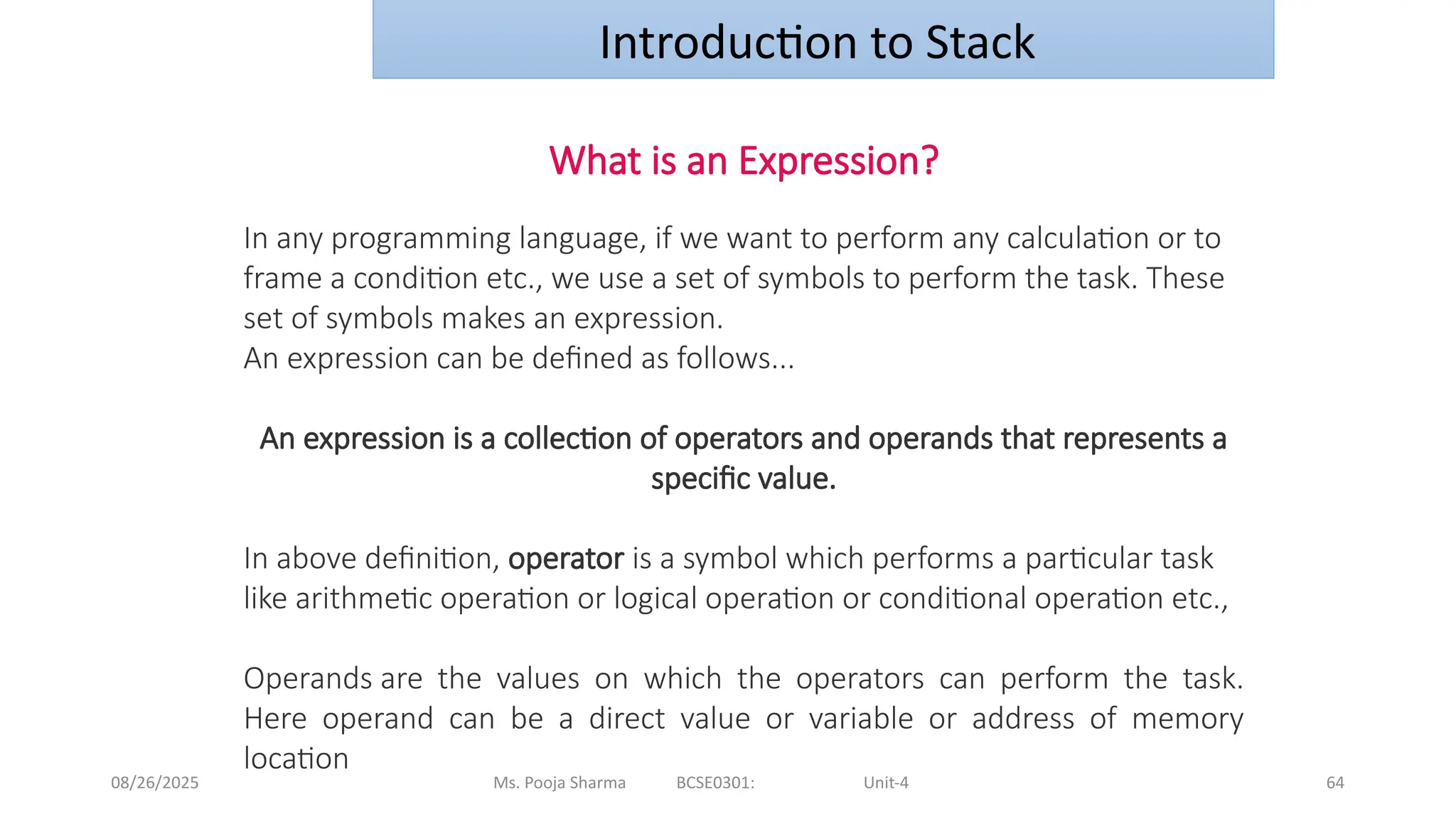 08/26/2025 Ms. Pooja Sharma BCSE0301: Unit-4 64
Introduction to Stack
What is an Expression?
In any programming language, if we want to perform any calculation or to
frame a condition etc., we use a set of symbols to perform the task. These
set of symbols makes an expression.
An expression can be defined as follows...
An expression is a collection of operators and operands that represents a
specific value.
In above definition, operator is a symbol which performs a particular task
like arithmetic operation or logical operation or conditional operation etc.,
Operands are the values on which the operators can perform the task.
Here operand can be a direct value or variable or address of memory
location
 