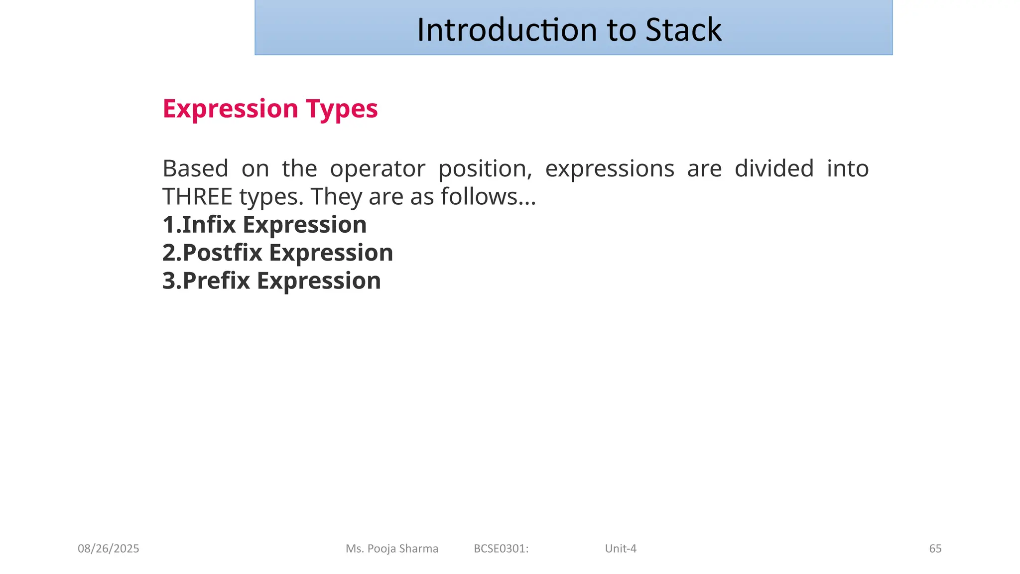 08/26/2025 Ms. Pooja Sharma BCSE0301: Unit-4 65
Introduction to Stack
Expression Types
Based on the operator position, expressions are divided into
THREE types. They are as follows...
1.Infix Expression
2.Postfix Expression
3.Prefix Expression
 