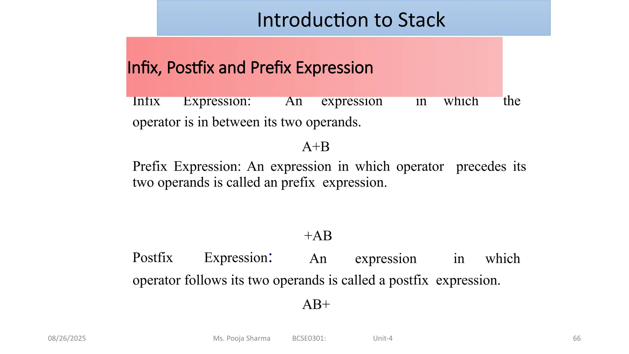 08/26/2025 Ms. Pooja Sharma BCSE0301: Unit-4 66
Infix Expression: An expression in which the
operator is in between its two operands.
A+B
Prefix Expression: An expression in which operator precedes its
two operands is called an prefix expression.
Postfix Expression:
+AB
An expression in which
operator follows its two operands is called a postfix expression.
AB+
Infix, Postfix and Prefix Expression
Introduction to Stack
 