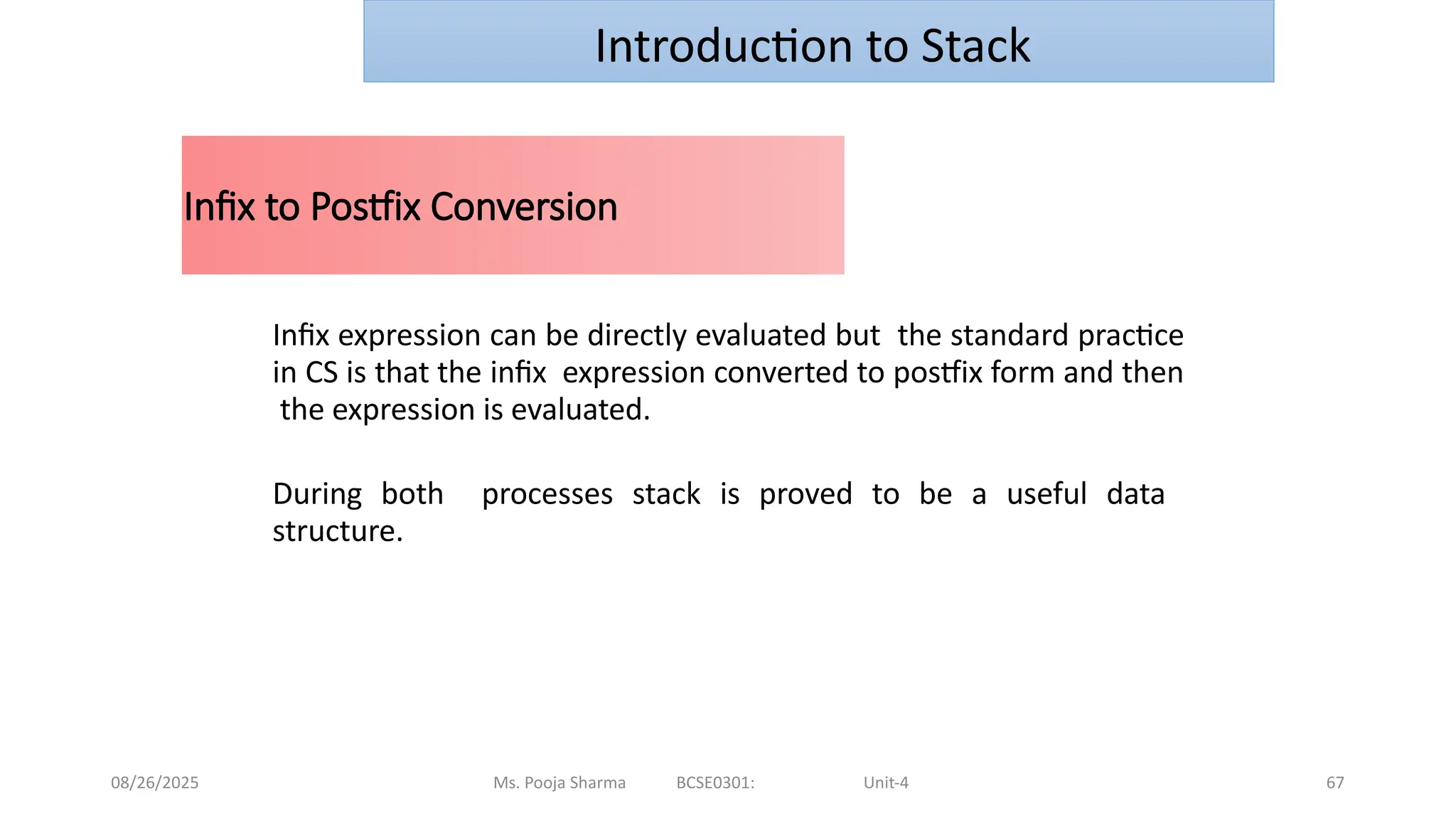 08/26/2025 Ms. Pooja Sharma BCSE0301: Unit-4 67
Infix to Postfix Conversion
Infix expression can be directly evaluated but the standard practice
in CS is that the infix expression converted to postfix form and then
the expression is evaluated.
During both processes stack is proved to be a useful data
structure.
Introduction to Stack
 