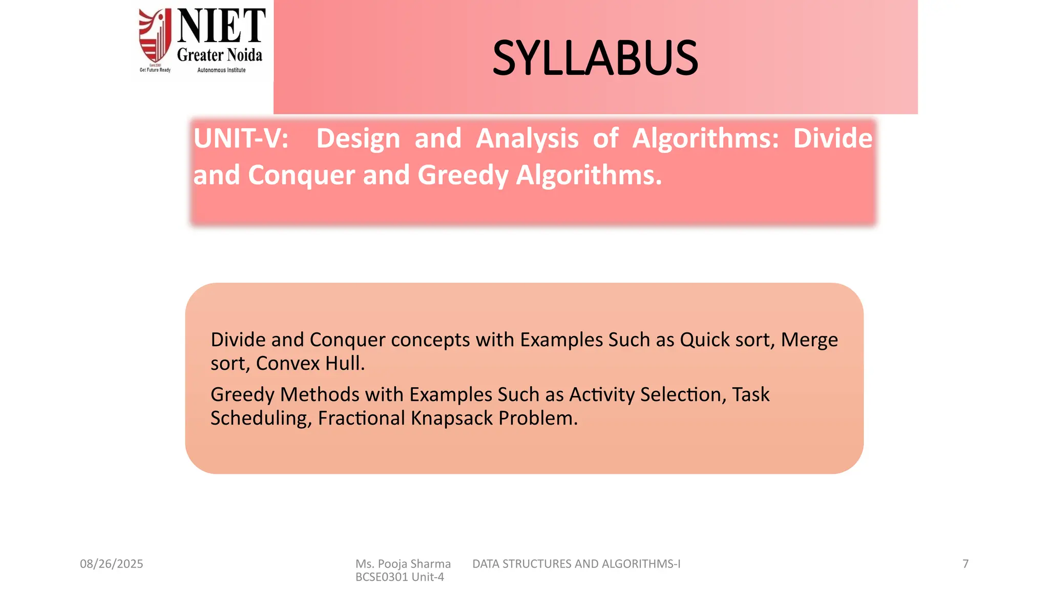 08/26/2025 Ms. Pooja Sharma DATA STRUCTURES AND ALGORITHMS-I
BCSE0301 Unit-4
7
SYLLABUS
Divide and Conquer concepts with Examples Such as Quick sort, Merge
sort, Convex Hull.
Greedy Methods with Examples Such as Activity Selection, Task
Scheduling, Fractional Knapsack Problem.
UNIT-V: Design and Analysis of Algorithms: Divide
and Conquer and Greedy Algorithms.
 
