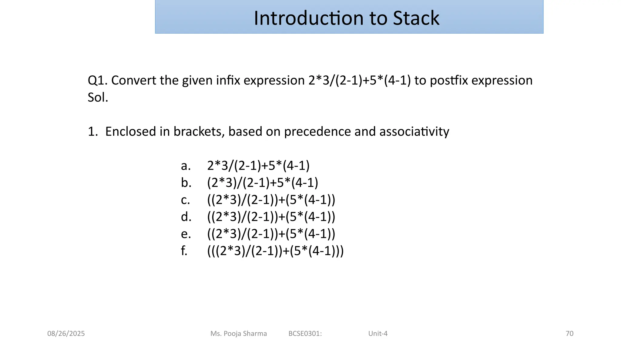 08/26/2025 Ms. Pooja Sharma BCSE0301: Unit-4 70
Introduction to Stack
Q1. Convert the given infix expression 2*3/(2-1)+5*(4-1) to postfix expression
Sol.
1. Enclosed in brackets, based on precedence and associativity
a. 2*3/(2-1)+5*(4-1)
b. (2*3)/(2-1)+5*(4-1)
c. ((2*3)/(2-1))+(5*(4-1))
d. ((2*3)/(2-1))+(5*(4-1))
e. ((2*3)/(2-1))+(5*(4-1))
f. (((2*3)/(2-1))+(5*(4-1)))
 
