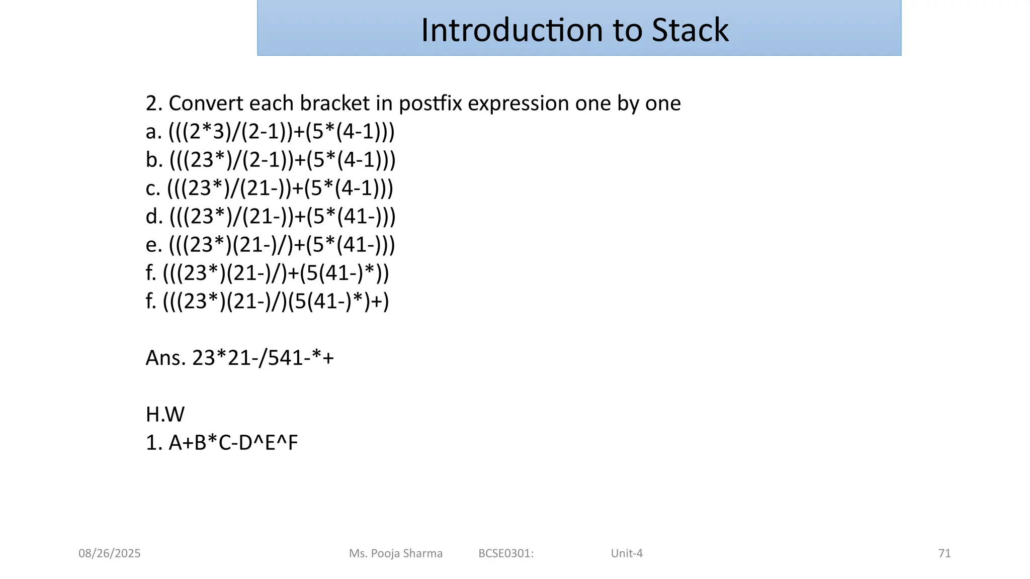 08/26/2025 Ms. Pooja Sharma BCSE0301: Unit-4 71
Introduction to Stack
2. Convert each bracket in postfix expression one by one
a. (((2*3)/(2-1))+(5*(4-1)))
b. (((23*)/(2-1))+(5*(4-1)))
c. (((23*)/(21-))+(5*(4-1)))
d. (((23*)/(21-))+(5*(41-)))
e. (((23*)(21-)/)+(5*(41-)))
f. (((23*)(21-)/)+(5(41-)*))
f. (((23*)(21-)/)(5(41-)*)+)
Ans. 23*21-/541-*+
H.W
1. A+B*C-D^E^F
 