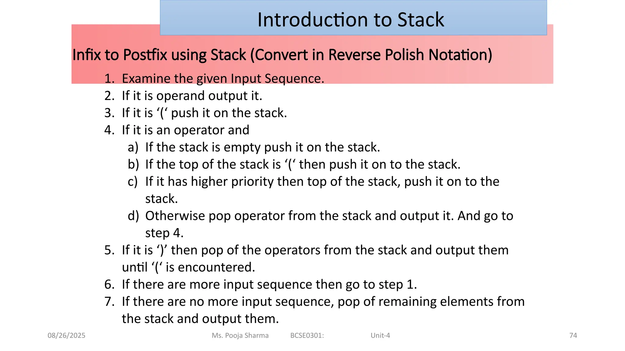 08/26/2025 Ms. Pooja Sharma BCSE0301: Unit-4 74
Infix to Postfix using Stack (Convert in Reverse Polish Notation)
Introduction to Stack
1. Examine the given Input Sequence.
2. If it is operand output it.
3. If it is ‘(‘ push it on the stack.
4. If it is an operator and
a) If the stack is empty push it on the stack.
b) If the top of the stack is ‘(‘ then push it on to the stack.
c) If it has higher priority then top of the stack, push it on to the
stack.
d) Otherwise pop operator from the stack and output it. And go to
step 4.
5. If it is ‘)’ then pop of the operators from the stack and output them
until ‘(‘ is encountered.
6. If there are more input sequence then go to step 1.
7. If there are no more input sequence, pop of remaining elements from
the stack and output them.
 