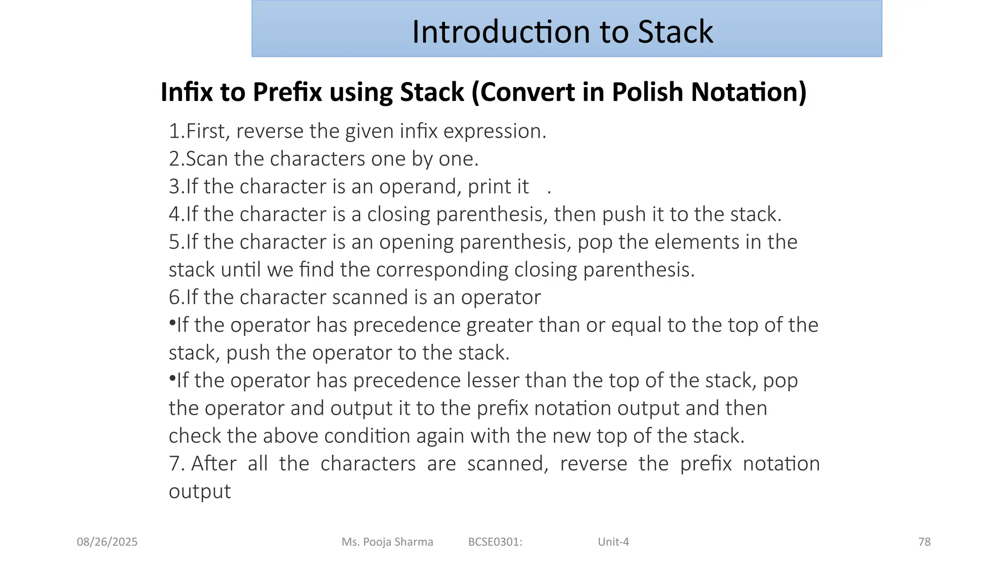 08/26/2025 Ms. Pooja Sharma BCSE0301: Unit-4 78
Introduction to Stack
Infix to Prefix using Stack (Convert in Polish Notation)
1.First, reverse the given infix expression.
2.Scan the characters one by one.
3.If the character is an operand, print it .
4.If the character is a closing parenthesis, then push it to the stack.
5.If the character is an opening parenthesis, pop the elements in the
stack until we find the corresponding closing parenthesis.
6.If the character scanned is an operator
•If the operator has precedence greater than or equal to the top of the
stack, push the operator to the stack.
•If the operator has precedence lesser than the top of the stack, pop
the operator and output it to the prefix notation output and then
check the above condition again with the new top of the stack.
7. After all the characters are scanned, reverse the prefix notation
output
 