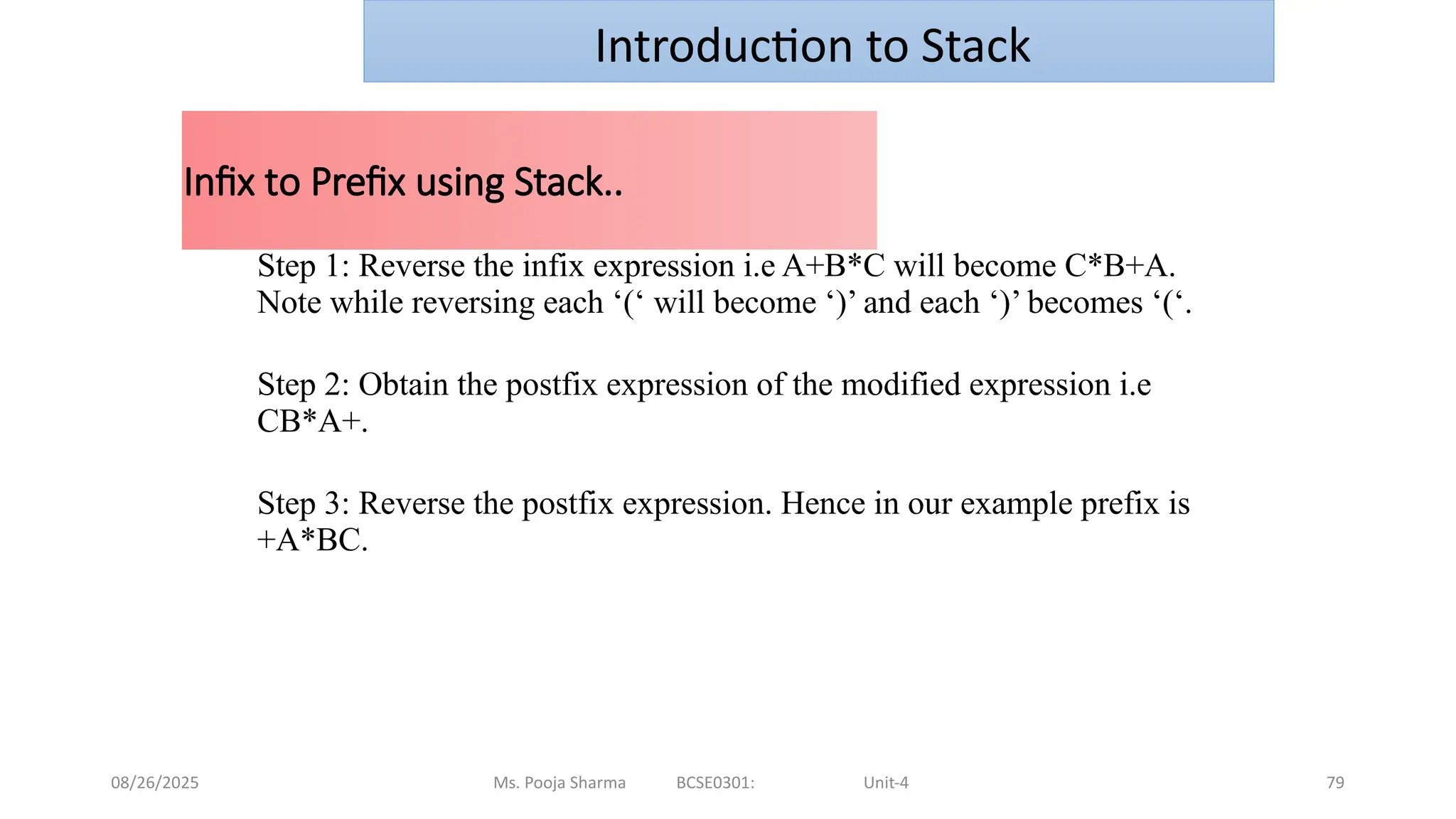 08/26/2025 Ms. Pooja Sharma BCSE0301: Unit-4 79
Infix to Prefix using Stack..
Step 1: Reverse the infix expression i.e A+B*C will become C*B+A.
Note while reversing each ‘(‘ will become ‘)’ and each ‘)’ becomes ‘(‘.
Step 2: Obtain the postfix expression of the modified expression i.e
CB*A+.
Step 3: Reverse the postfix expression. Hence in our example prefix is
+A*BC.
Introduction to Stack
 