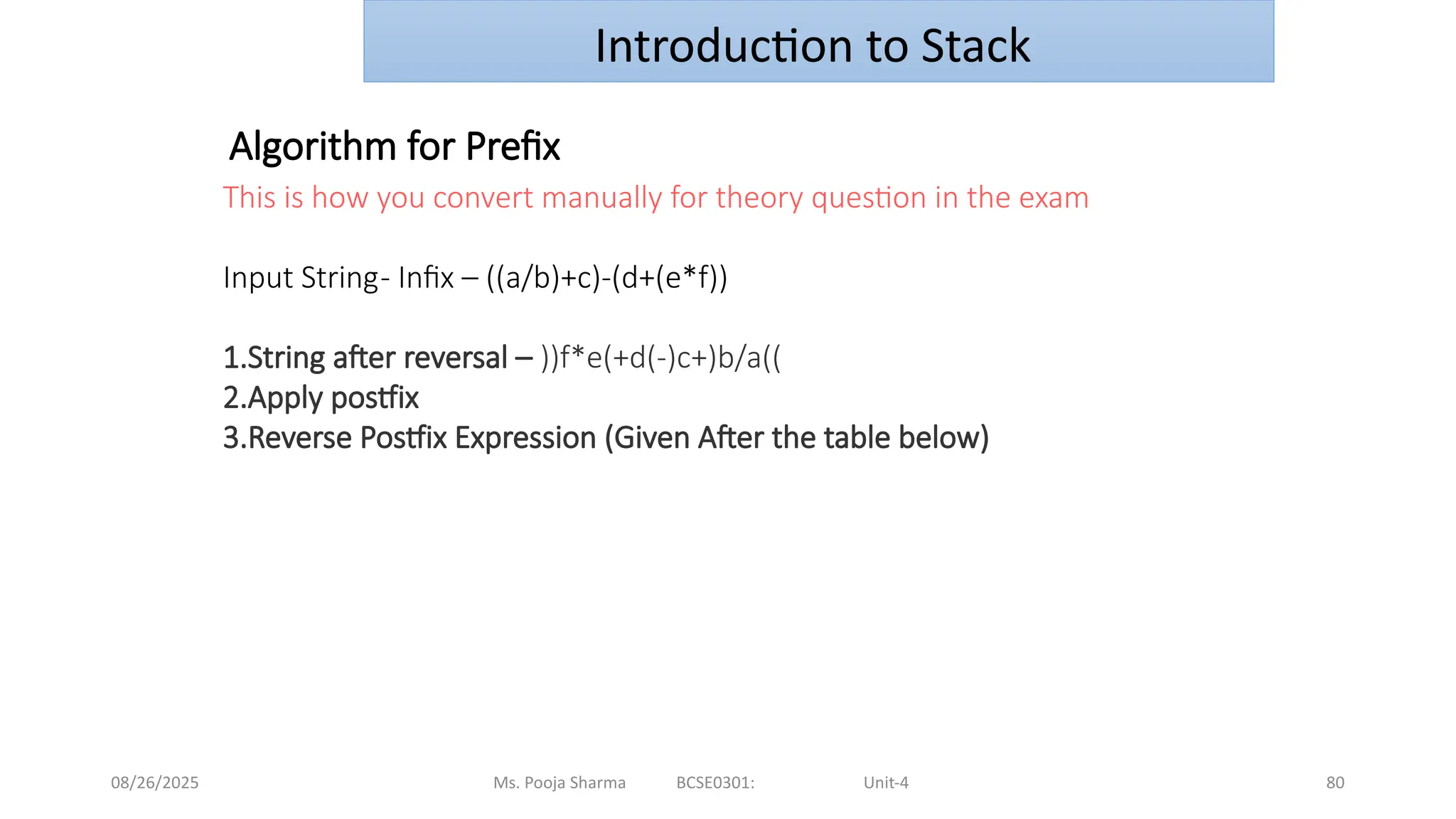 08/26/2025 Ms. Pooja Sharma BCSE0301: Unit-4 80
This is how you convert manually for theory question in the exam
Input String- Infix – ((a/b)+c)-(d+(e*f))
1.String after reversal – ))f*e(+d(-)c+)b/a((
2.Apply postfix
3.Reverse Postfix Expression (Given After the table below)
Algorithm for Prefix
Introduction to Stack
 