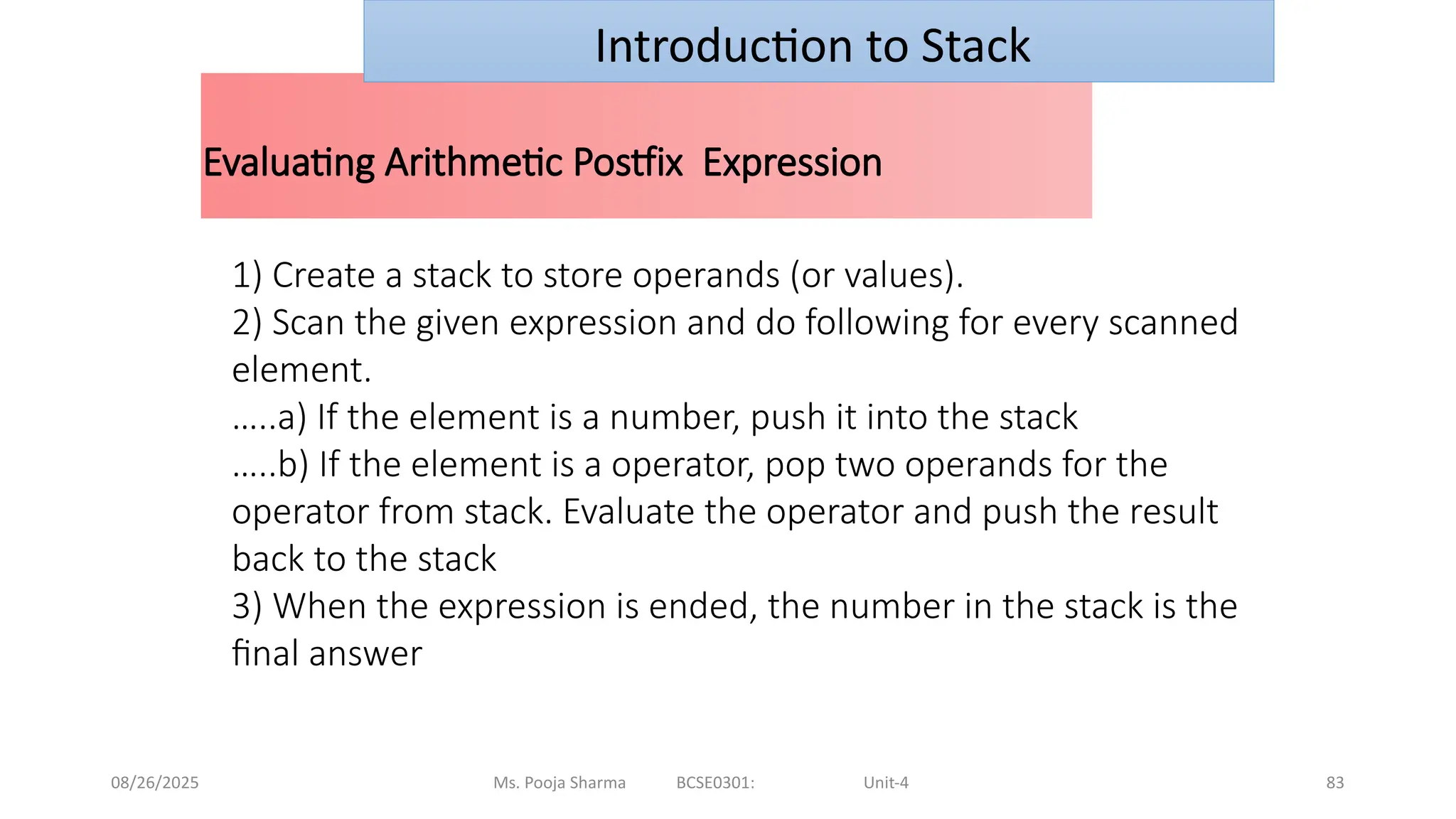 08/26/2025 Ms. Pooja Sharma BCSE0301: Unit-4 83
Evaluating Arithmetic Postfix Expression
Introduction to Stack
1) Create a stack to store operands (or values).
2) Scan the given expression and do following for every scanned
element.
…..a) If the element is a number, push it into the stack
…..b) If the element is a operator, pop two operands for the
operator from stack. Evaluate the operator and push the result
back to the stack
3) When the expression is ended, the number in the stack is the
final answer
 