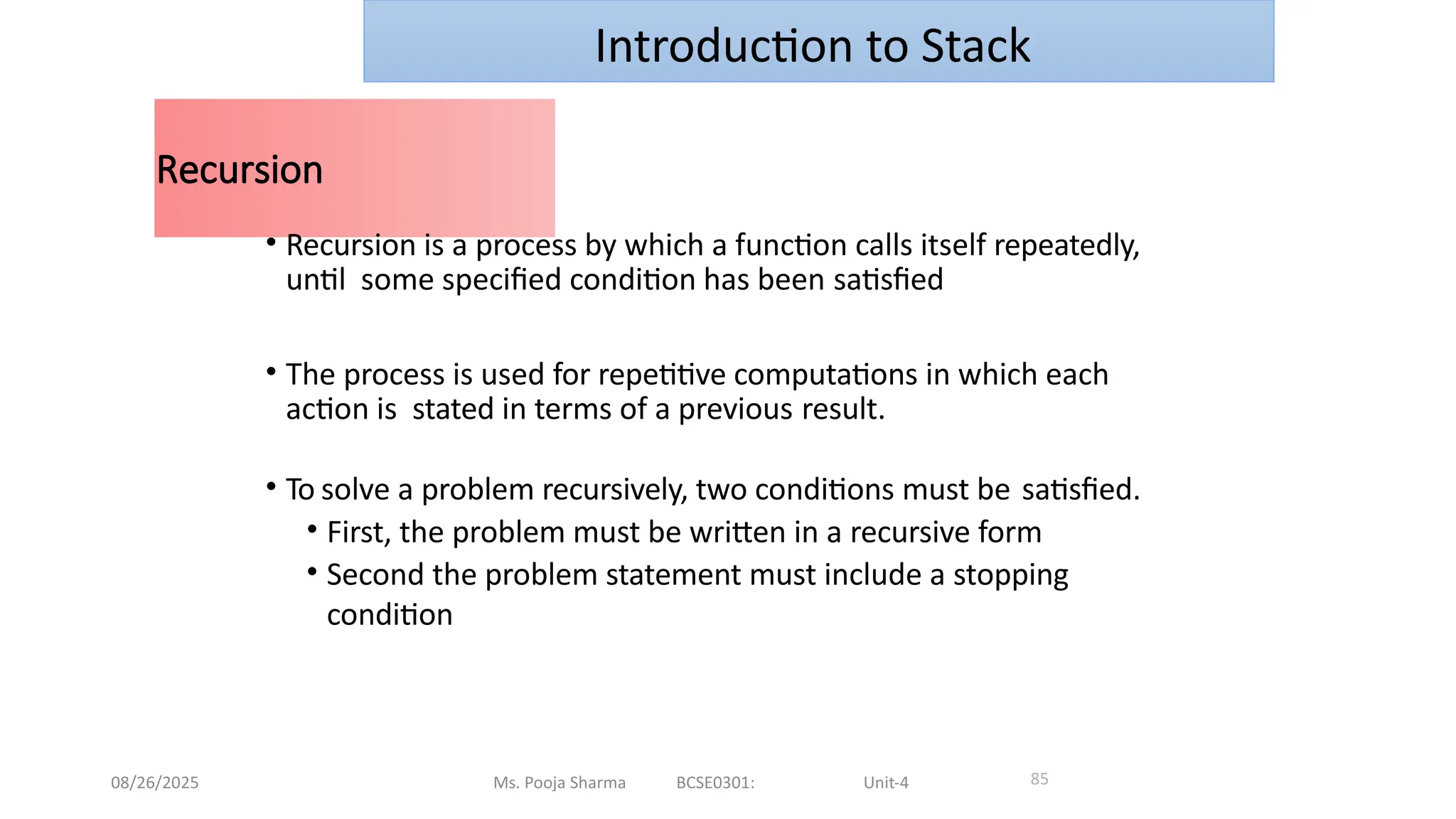 08/26/2025 Ms. Pooja Sharma BCSE0301: Unit-4
Recursion
85
• Recursion is a process by which a function calls itself repeatedly,
until some specified condition has been satisfied
• The process is used for repetitive computations in which each
action is stated in terms of a previous result.
• To solve a problem recursively, two conditions must be satisfied.
• First, the problem must be written in a recursive form
• Second the problem statement must include a stopping
condition
Introduction to Stack
 