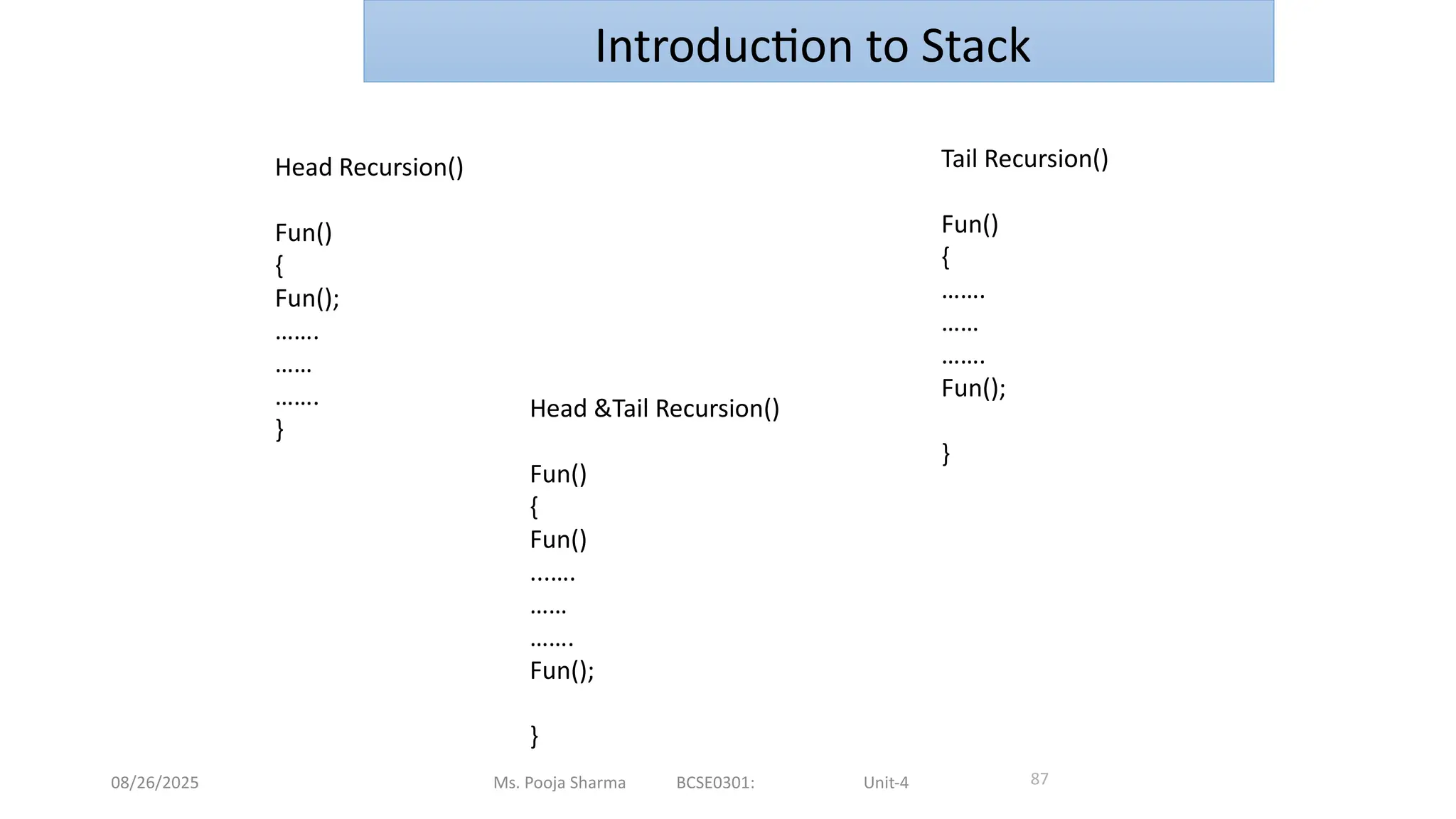 08/26/2025 Ms. Pooja Sharma BCSE0301: Unit-4 87
Introduction to Stack
Head Recursion()
Fun()
{
Fun();
…….
……
…….
}
Tail Recursion()
Fun()
{
…….
……
…….
Fun();
}
Head &Tail Recursion()
Fun()
{
Fun()
...….
……
…….
Fun();
}
 