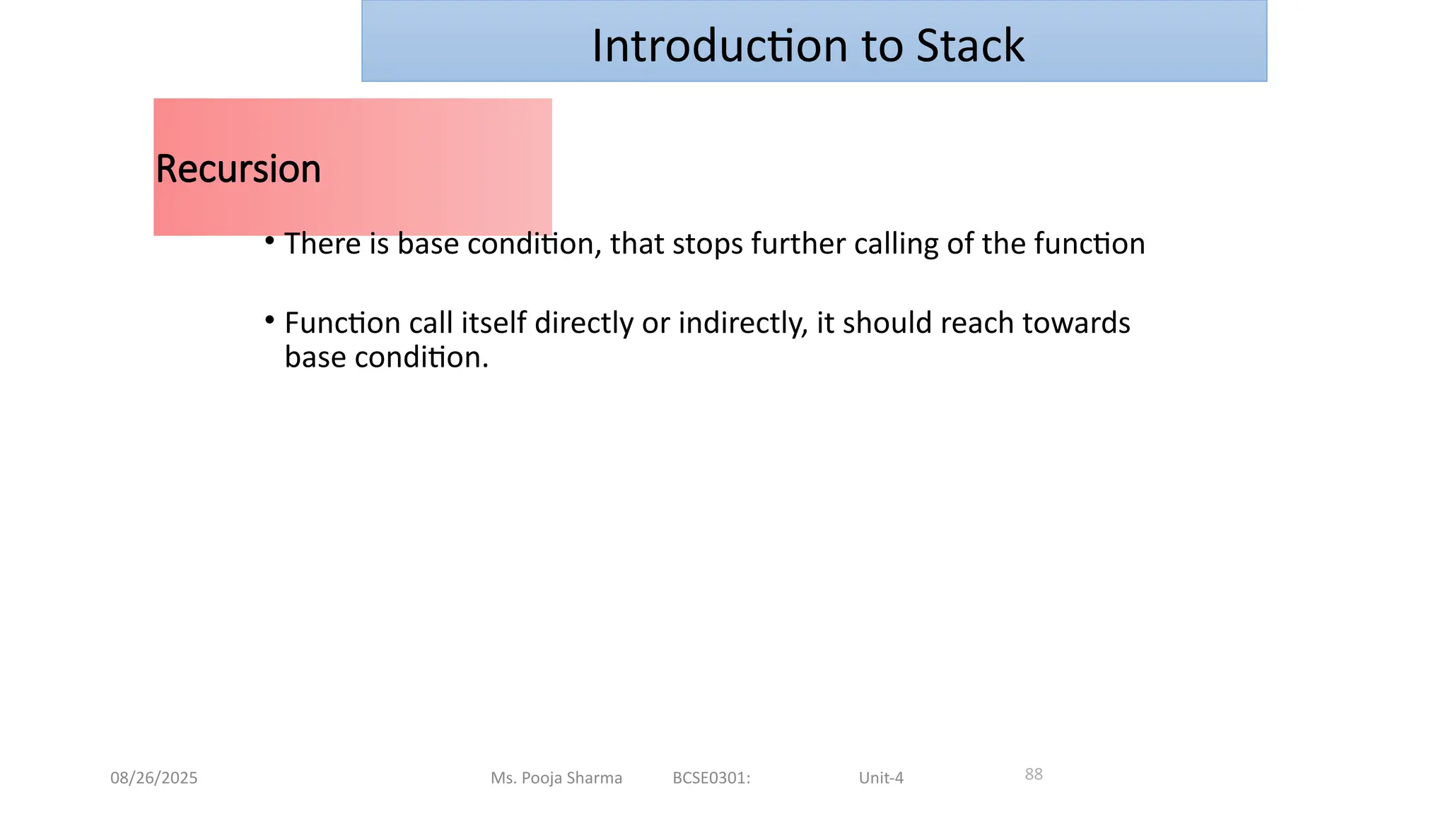 08/26/2025 Ms. Pooja Sharma BCSE0301: Unit-4
Recursion
88
• There is base condition, that stops further calling of the function
• Function call itself directly or indirectly, it should reach towards
base condition.
Introduction to Stack
 