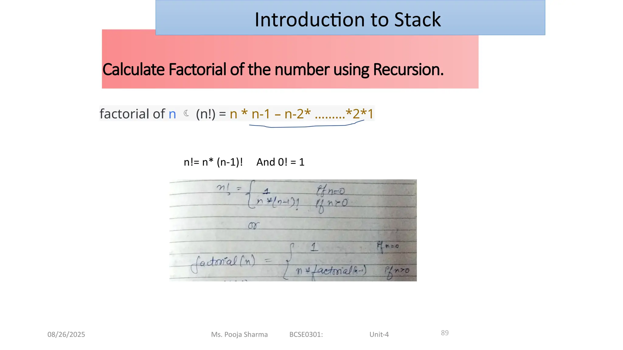 08/26/2025 Ms. Pooja Sharma BCSE0301: Unit-4
Calculate Factorial of the number using Recursion.
89
Introduction to Stack
factorial of n  (n!) = n * n-1 – n-2* ………*2*1
n!= n* (n-1)! And 0! = 1
 