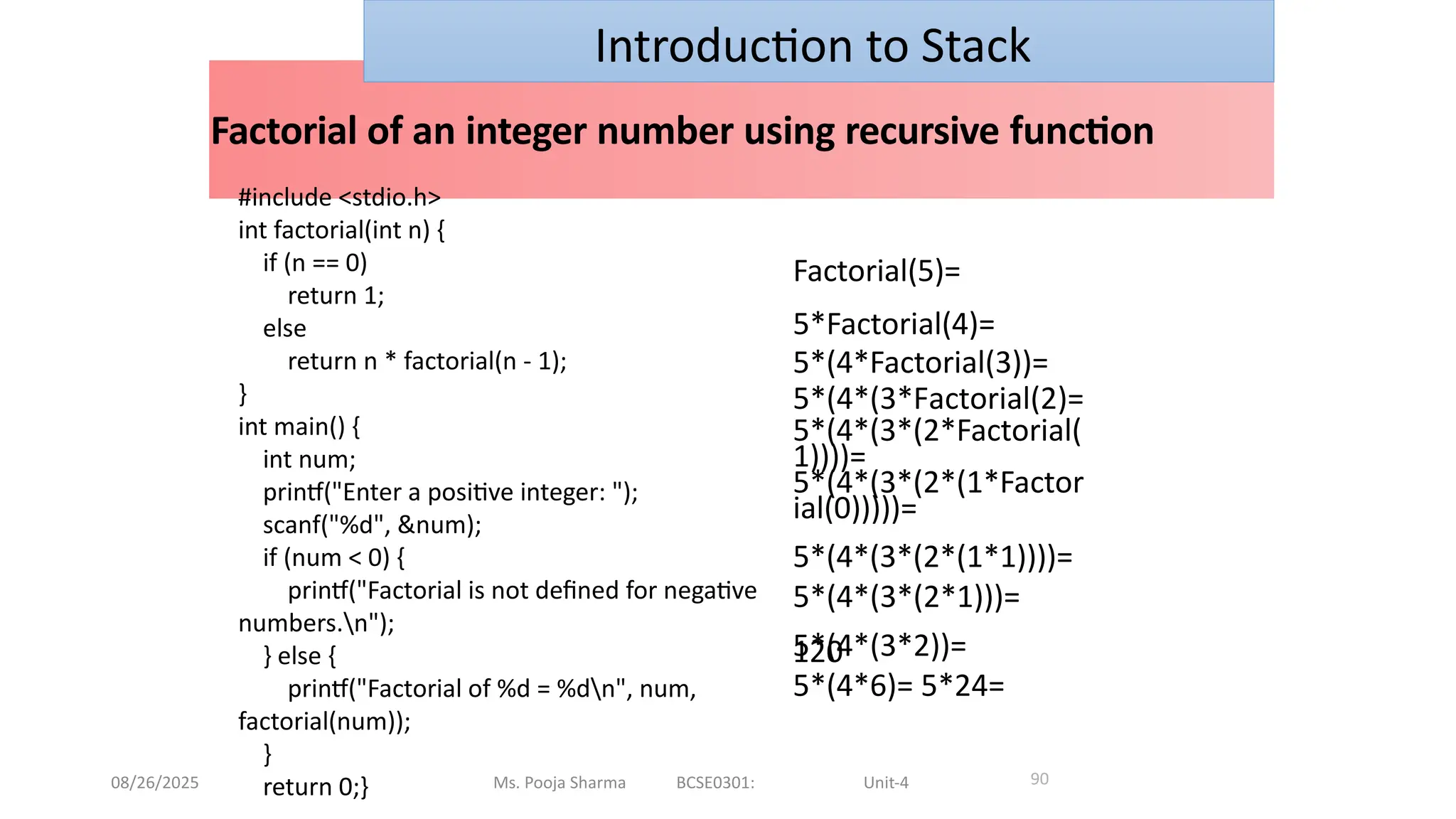 08/26/2025 Ms. Pooja Sharma BCSE0301: Unit-4
Factorial of an integer number using recursive function
90
Factorial(5)=
5*Factorial(4)=
5*(4*Factorial(3))=
5*(4*(3*Factorial(2)=
5*(4*(3*(2*Factorial(
1))))=
5*(4*(3*(2*(1*Factor
ial(0)))))=
5*(4*(3*(2*(1*1))))=
5*(4*(3*(2*1)))=
5*(4*(3*2))=
5*(4*6)= 5*24=
120
Introduction to Stack
#include <stdio.h>
int factorial(int n) {
if (n == 0)
return 1;
else
return n * factorial(n - 1);
}
int main() {
int num;
printf("Enter a positive integer: ");
scanf("%d", &num);
if (num < 0) {
printf("Factorial is not defined for negative
numbers.n");
} else {
printf("Factorial of %d = %dn", num,
factorial(num));
}
return 0;}
 