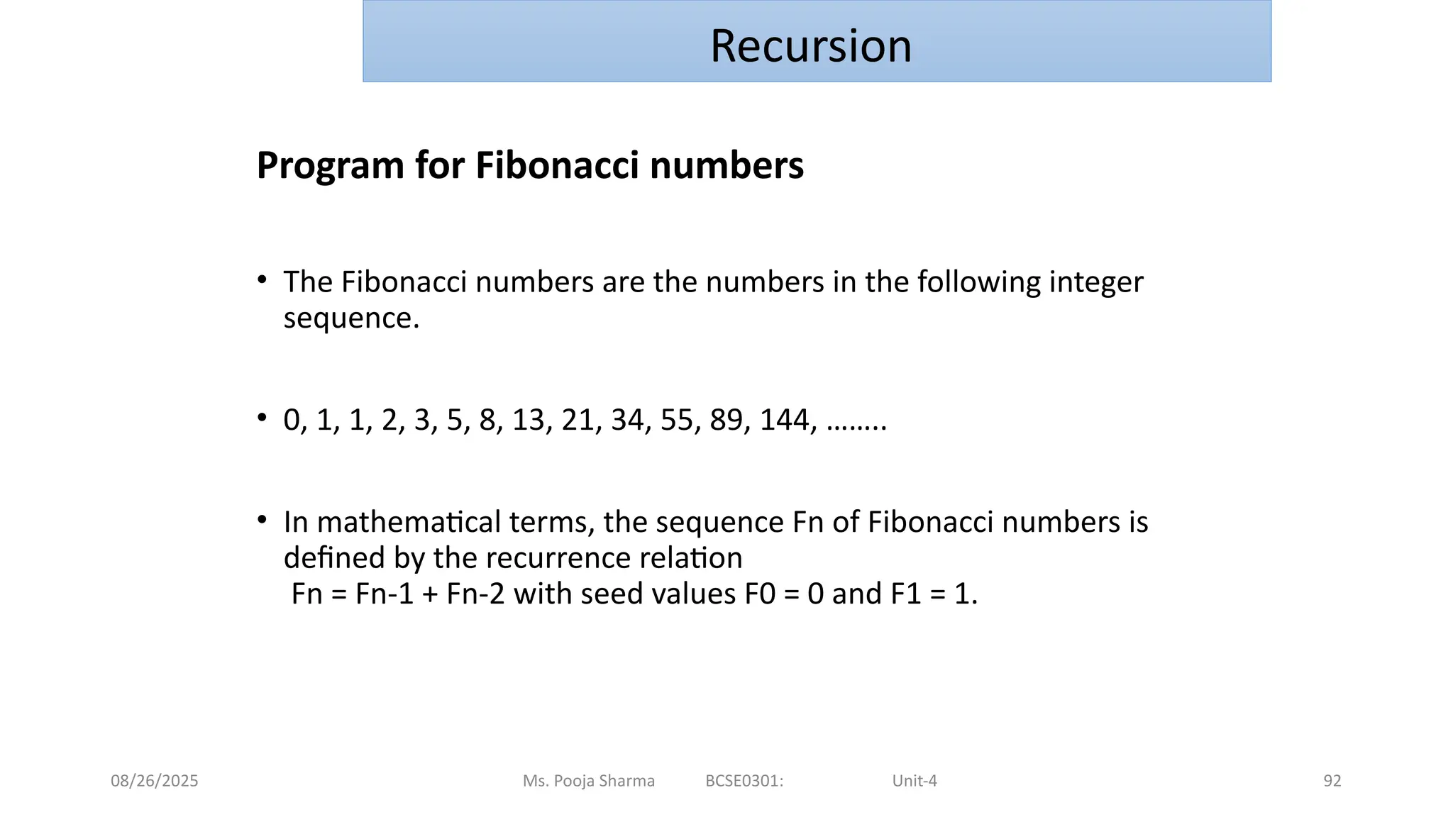 08/26/2025 92
Program for Fibonacci numbers
• The Fibonacci numbers are the numbers in the following integer
sequence.
• 0, 1, 1, 2, 3, 5, 8, 13, 21, 34, 55, 89, 144, ……..
• In mathematical terms, the sequence Fn of Fibonacci numbers is
defined by the recurrence relation
Fn = Fn-1 + Fn-2 with seed values F0 = 0 and F1 = 1.
Ms. Pooja Sharma BCSE0301: Unit-4
Recursion
 