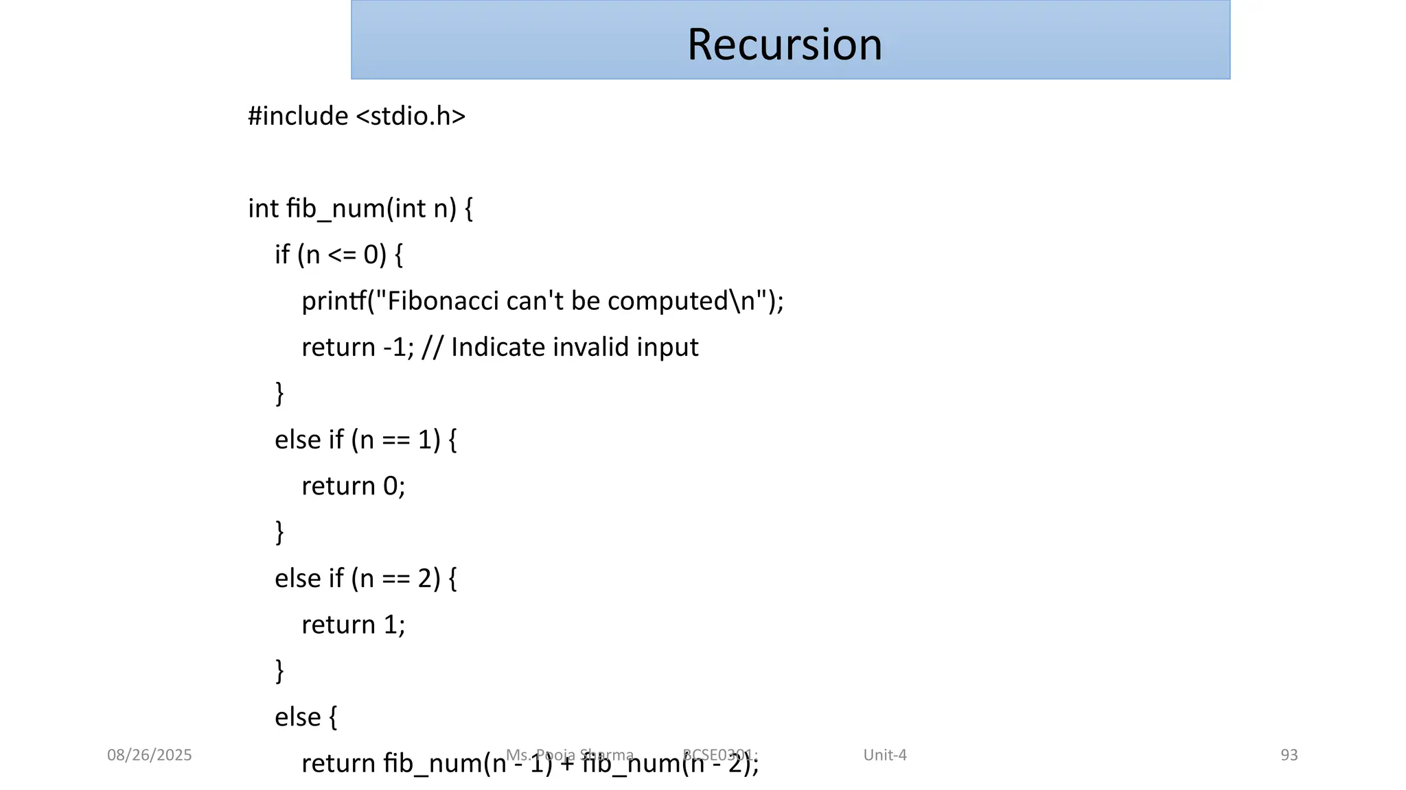 08/26/2025 93
#include <stdio.h>
int fib_num(int n) {
if (n <= 0) {
printf("Fibonacci can't be computedn");
return -1; // Indicate invalid input
}
else if (n == 1) {
return 0;
}
else if (n == 2) {
return 1;
}
else {
return fib_num(n - 1) + fib_num(n - 2);
Ms. Pooja Sharma BCSE0301: Unit-4
Recursion
 
