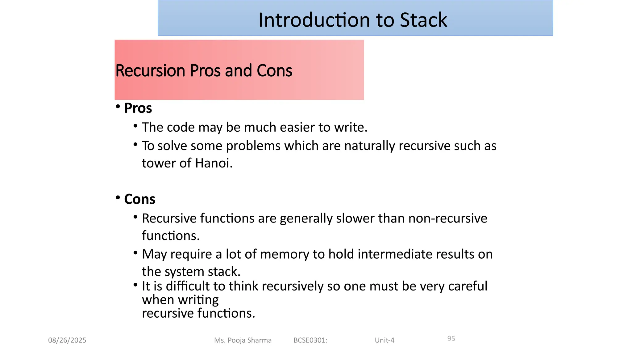 08/26/2025 Ms. Pooja Sharma BCSE0301: Unit-4
Recursion Pros and Cons
95
• Pros
• The code may be much easier to write.
• To solve some problems which are naturally recursive such as
tower of Hanoi.
• Cons
• Recursive functions are generally slower than non-recursive
functions.
• May require a lot of memory to hold intermediate results on
the system stack.
• It is difficult to think recursively so one must be very careful
when writing
recursive functions.
Introduction to Stack
 