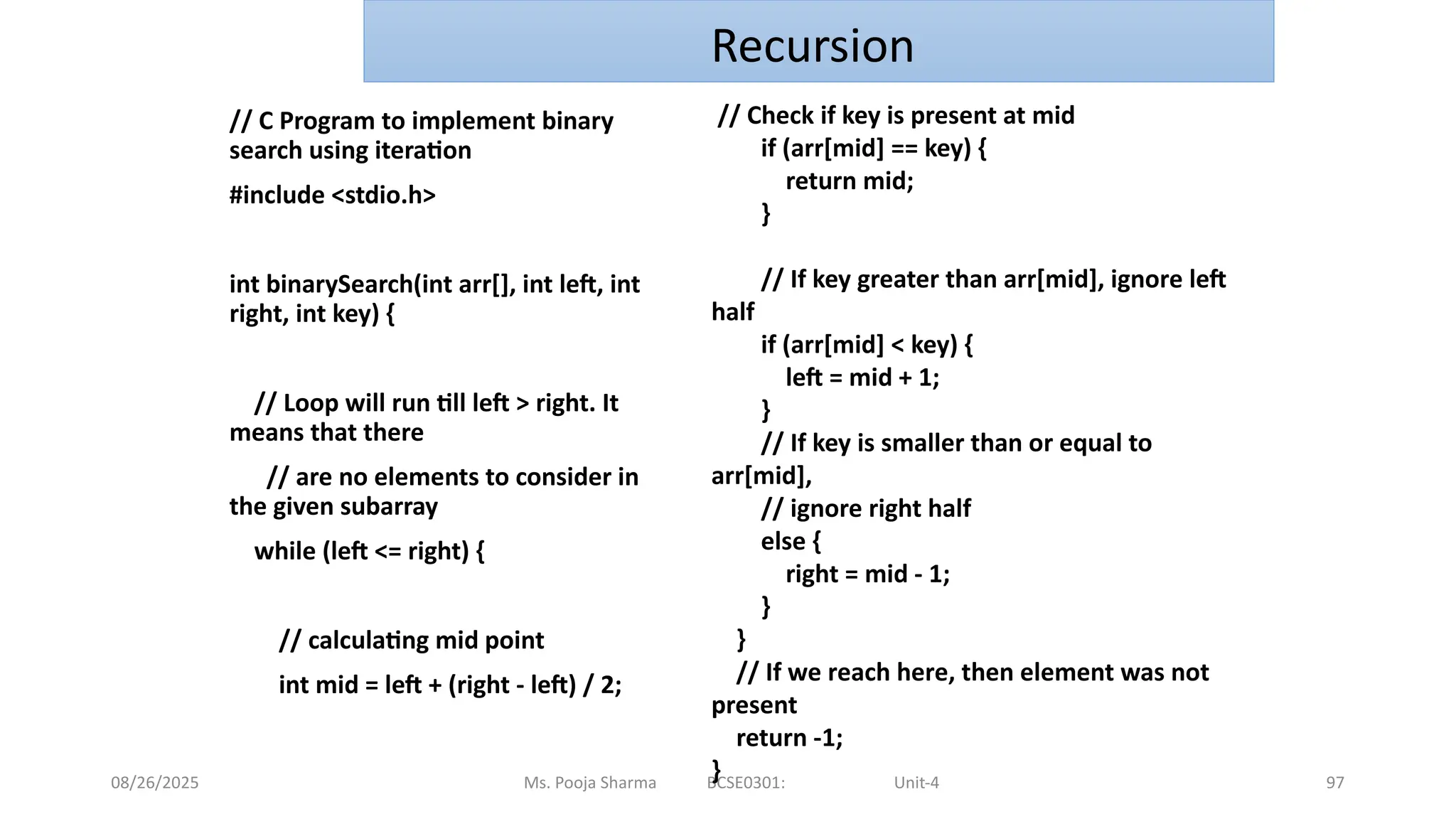 08/26/2025 97
// C Program to implement binary
search using iteration
#include <stdio.h>
int binarySearch(int arr[], int left, int
right, int key) {
// Loop will run till left > right. It
means that there
// are no elements to consider in
the given subarray
while (left <= right) {
// calculating mid point
int mid = left + (right - left) / 2;
Ms. Pooja Sharma BCSE0301: Unit-4
Recursion
// Check if key is present at mid
if (arr[mid] == key) {
return mid;
}
// If key greater than arr[mid], ignore left
half
if (arr[mid] < key) {
left = mid + 1;
}
// If key is smaller than or equal to
arr[mid],
// ignore right half
else {
right = mid - 1;
}
}
// If we reach here, then element was not
present
return -1;
}
 