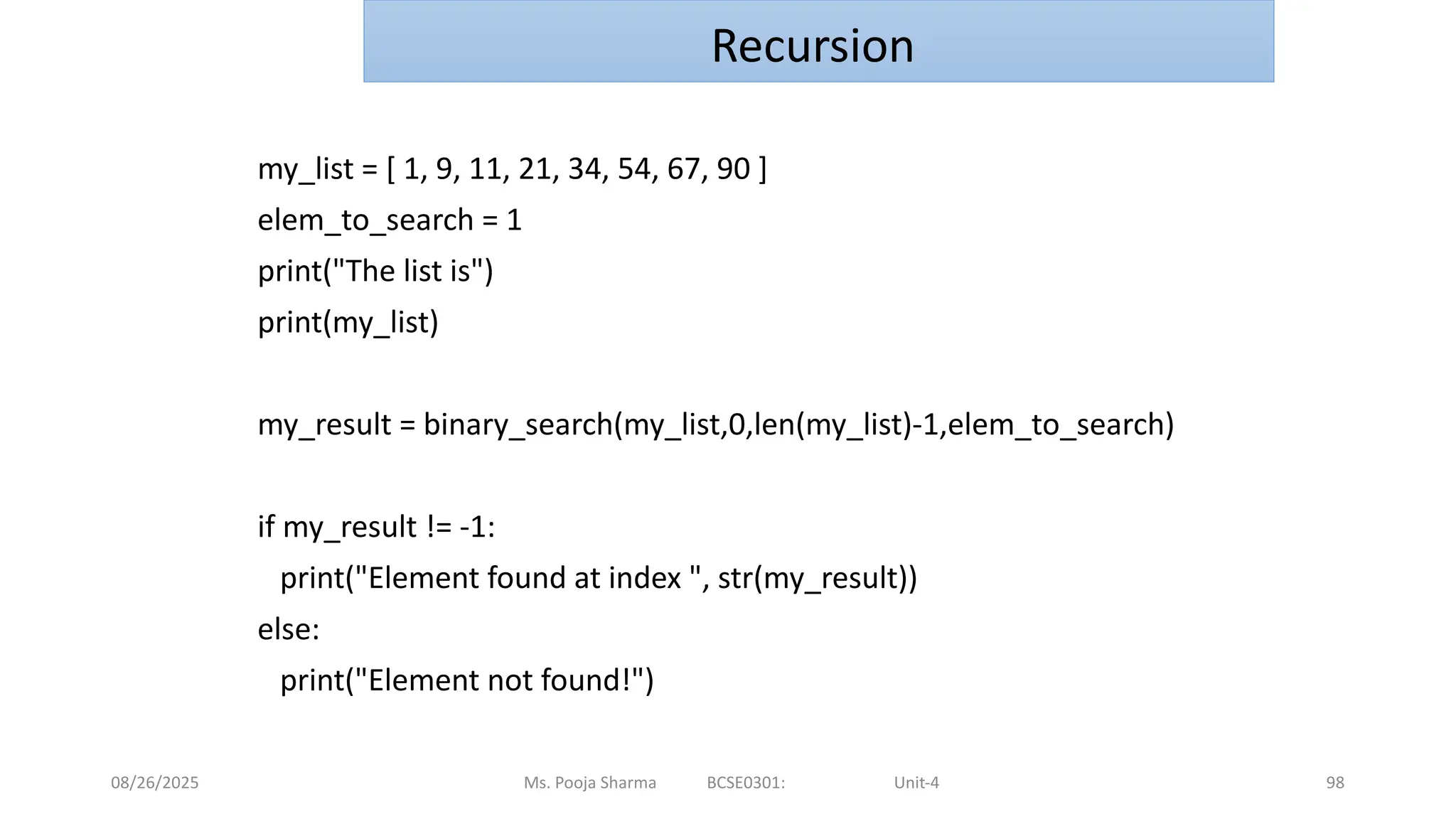 08/26/2025 98
my_list = [ 1, 9, 11, 21, 34, 54, 67, 90 ]
elem_to_search = 1
print("The list is")
print(my_list)
my_result = binary_search(my_list,0,len(my_list)-1,elem_to_search)
if my_result != -1:
print("Element found at index ", str(my_result))
else:
print("Element not found!")
Ms. Pooja Sharma BCSE0301: Unit-4
Recursion
 