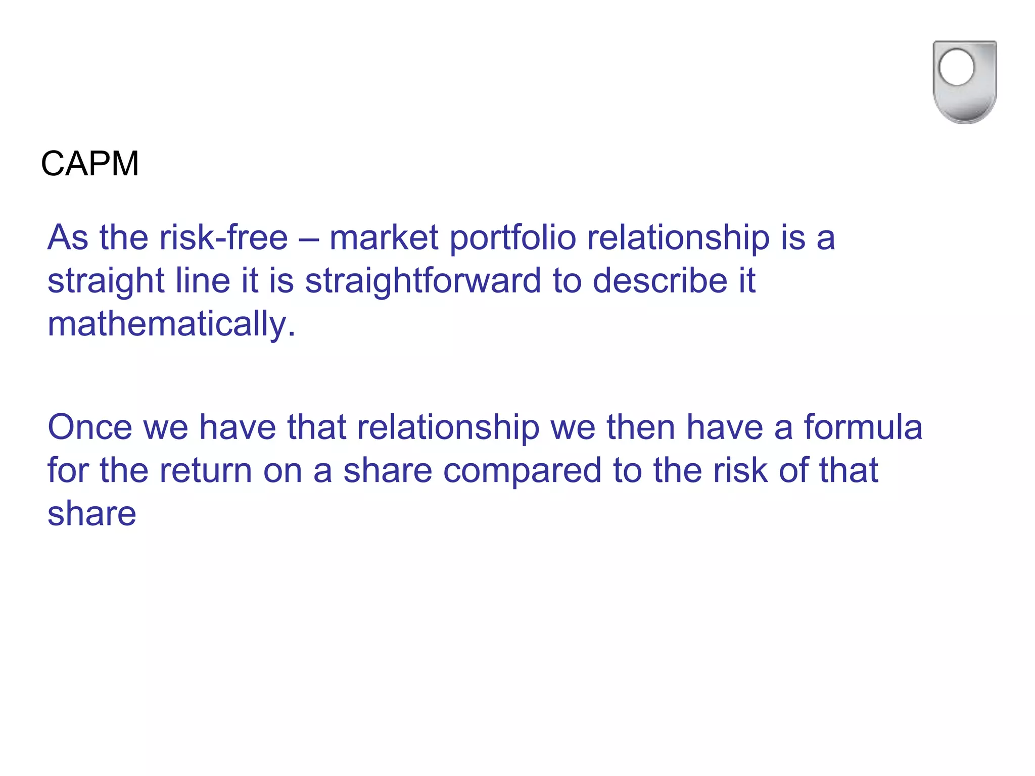 CAPM
As the risk-free – market portfolio relationship is a
straight line it is straightforward to describe it
mathematically.
Once we have that relationship we then have a formula
for the return on a share compared to the risk of that
share
 