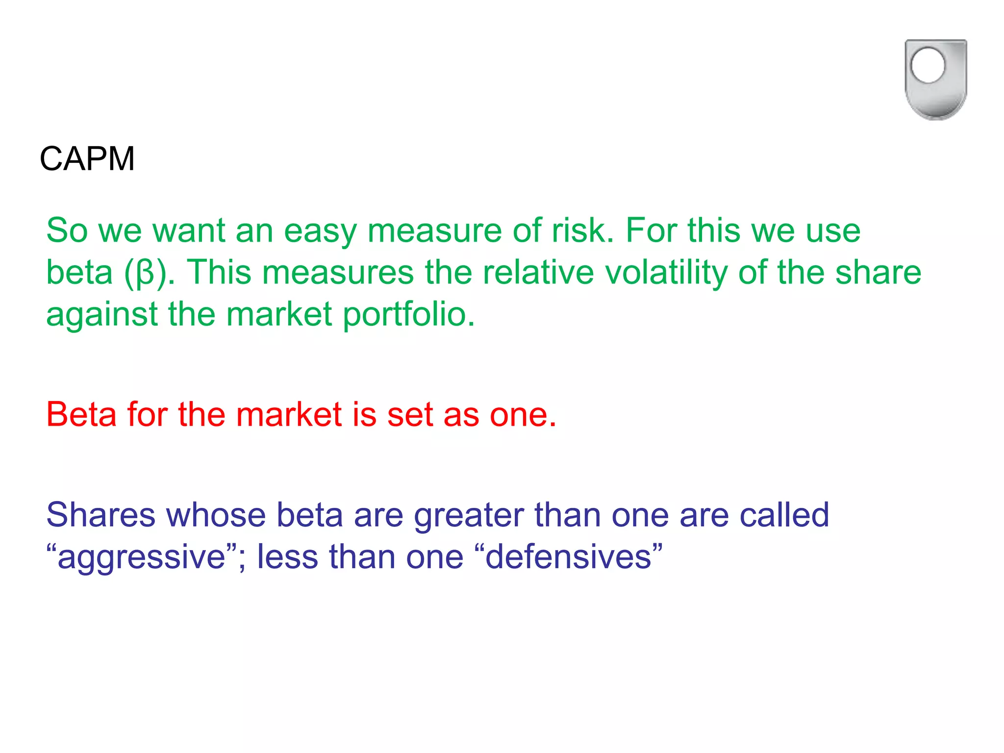 CAPM
So we want an easy measure of risk. For this we use
beta (β). This measures the relative volatility of the share
against the market portfolio.
Beta for the market is set as one.
Shares whose beta are greater than one are called
“aggressive”; less than one “defensives”
 