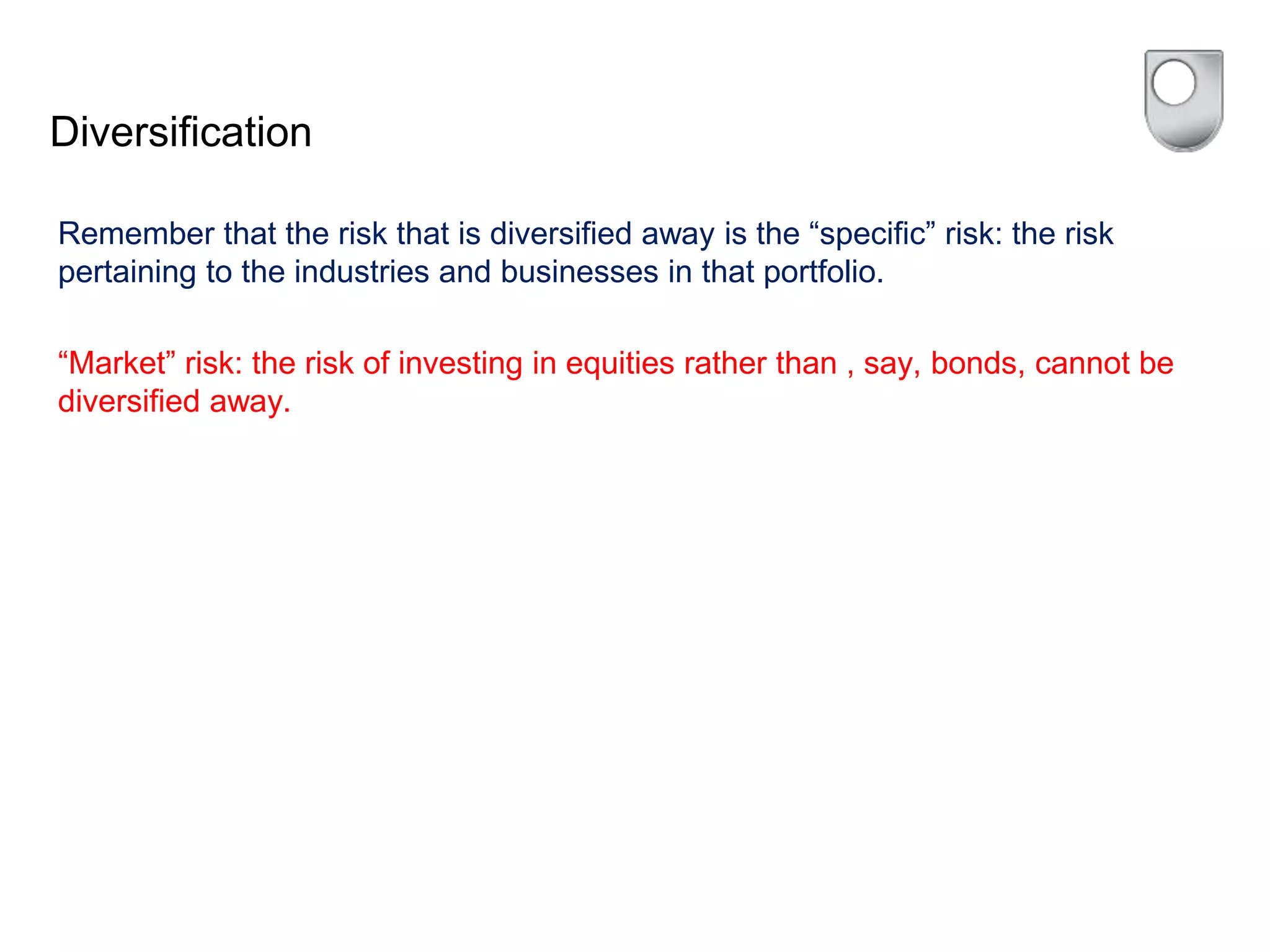 Diversification
Remember that the risk that is diversified away is the “specific” risk: the risk
pertaining to the industries and businesses in that portfolio.
“Market” risk: the risk of investing in equities rather than , say, bonds, cannot be
diversified away.
 
