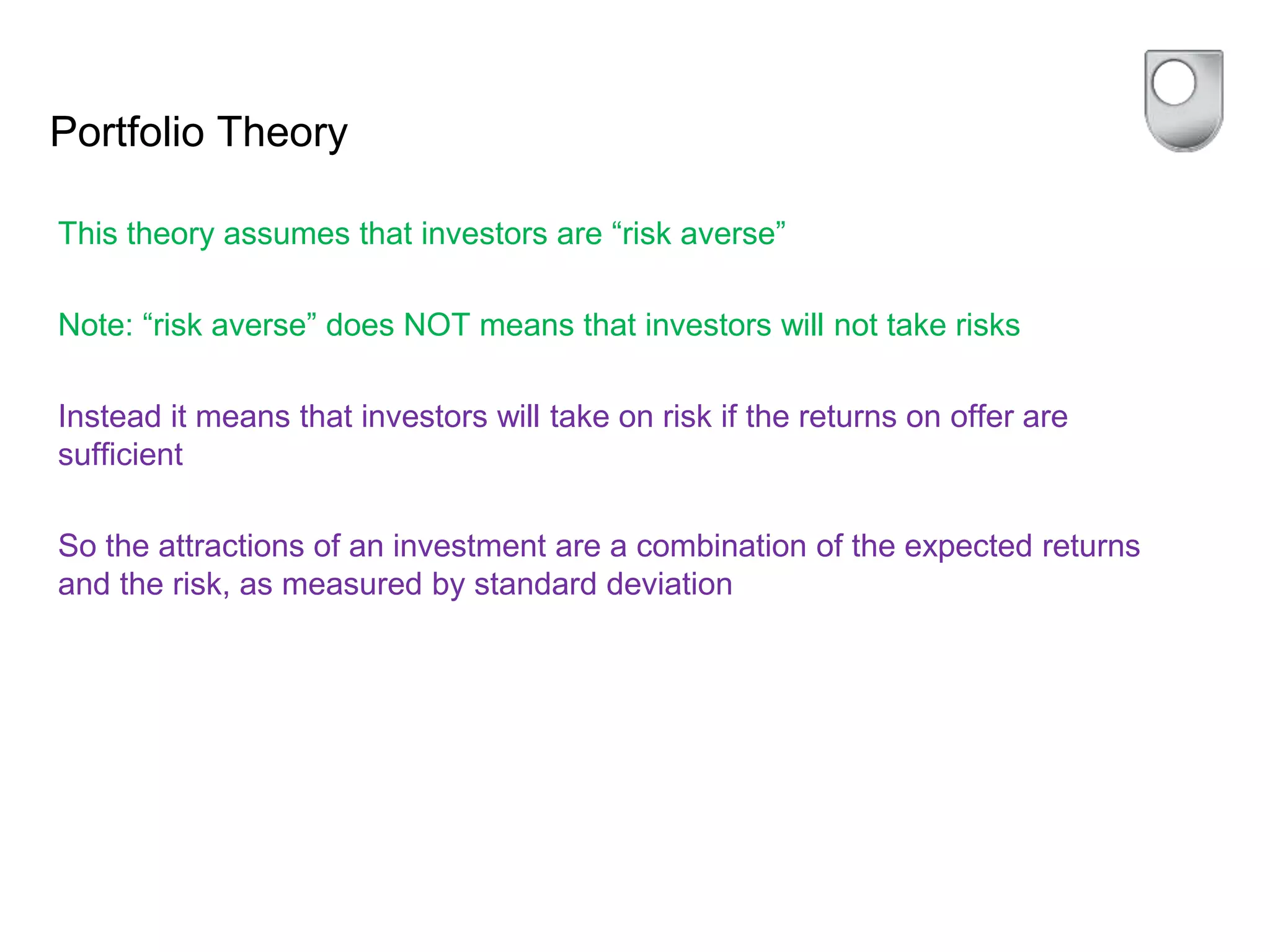 Portfolio Theory
This theory assumes that investors are “risk averse”
Note: “risk averse” does NOT means that investors will not take risks
Instead it means that investors will take on risk if the returns on offer are
sufficient
So the attractions of an investment are a combination of the expected returns
and the risk, as measured by standard deviation
 