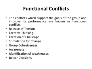 • The conflicts which support the goals of the group and
improve its performance are known as functional
conflicts.
• Release of Tension
• Creative Thinking
• Creation of Challenge
• Stimulation for Change
• Group Cohesiveness
• Awareness
• Identification of weaknesses
• Better Decisions
Functional Conflicts
 