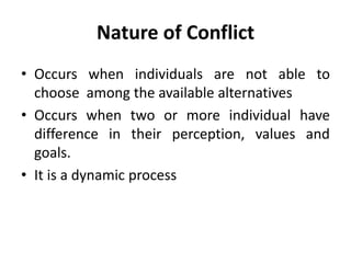 • Occurs when individuals are not able to
choose among the available alternatives
• Occurs when two or more individual have
difference in their perception, values and
goals.
• It is a dynamic process
Nature of Conflict
 