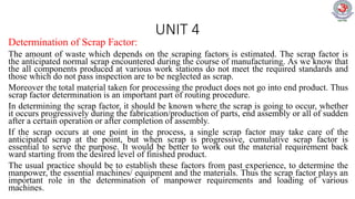 UNIT 4
Determination of Scrap Factor:
The amount of waste which depends on the scraping factors is estimated. The scrap factor is
the anticipated normal scrap encountered during the course of manufacturing. As we know that
the all components produced at various work stations do not meet the required standards and
those which do not pass inspection are to be neglected as scrap.
Moreover the total material taken for processing the product does not go into end product. Thus
scrap factor determination is an important part of routing procedure.
In determining the scrap factor, it should be known where the scrap is going to occur, whether
it occurs progressively during the fabrication/production of parts, end assembly or all of sudden
after a certain operation or after completion of assembly.
If the scrap occurs at one point in the process, a single scrap factor may take care of the
anticipated scrap at the point, but when scrap is progressive, cumulative scrap factor is
essential to serve the purpose. It would be better to work out the material requirement back
ward starting from the desired level of finished product.
The usual practice should be to establish these factors from past experience, to determine the
manpower, the essential machines/ equipment and the materials. Thus the scrap factor plays an
important role in the determination of manpower requirements and loading of various
machines.
 