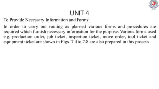 UNIT 4
To Provide Necessary Information and Forms:
In order to carry out routing as planned various forms and procedures are
required which furnish necessary information for the purpose. Various forms used
e.g. production order, job ticket, inspection ticket, move order, tool ticket and
equipment ticket are shown in Figs. 7.4 to 7.8 are also prepared in this process
 