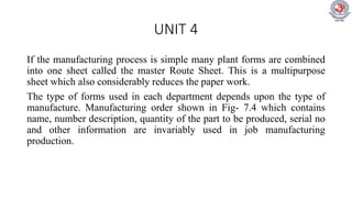 UNIT 4
If the manufacturing process is simple many plant forms are combined
into one sheet called the master Route Sheet. This is a multipurpose
sheet which also considerably reduces the paper work.
The type of forms used in each department depends upon the type of
manufacture. Manufacturing order shown in Fig- 7.4 which contains
name, number description, quantity of the part to be produced, serial no
and other information are invariably used in job manufacturing
production.
 