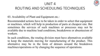 UNIT 4
ROUTING AND SCHEDULING TECHNIQUES
03. Availability of Plant and Equipment etc.:
Recommended actions have to be taken in order to select that equipment
or machines, which will help in production of parts at cheapest rate. But
sometimes the services of such machines or processes may not be
available due to machine load conditions, breakdowns or absenteeism of
workers.
In such conditions, the routing division must have alternatives available
to keep the materials moving for manufacturing of the product. This
alternative may be in the form of detours around the breakdown
machines/operations or by changing the sequence of operations.
 