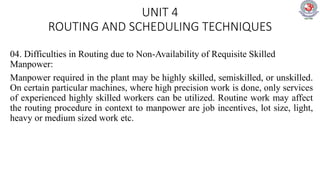 UNIT 4
ROUTING AND SCHEDULING TECHNIQUES
04. Difficulties in Routing due to Non-Availability of Requisite Skilled
Manpower:
Manpower required in the plant may be highly skilled, semiskilled, or unskilled.
On certain particular machines, where high precision work is done, only services
of experienced highly skilled workers can be utilized. Routine work may affect
the routing procedure in context to manpower are job incentives, lot size, light,
heavy or medium sized work etc.
 