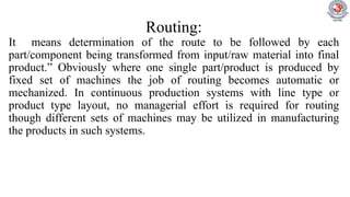Routing:
It means determination of the route to be followed by each
part/component being transformed from input/raw material into final
product.” Obviously where one single part/product is produced by
fixed set of machines the job of routing becomes automatic or
mechanized. In continuous production systems with line type or
product type layout, no managerial effort is required for routing
though different sets of machines may be utilized in manufacturing
the products in such systems.
 
