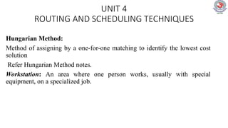 UNIT 4
ROUTING AND SCHEDULING TECHNIQUES
Hungarian Method:
Method of assigning by a one-for-one matching to identify the lowest cost
solution
Refer Hungarian Method notes.
Workstation: An area where one person works, usually with special
equipment, on a specialized job.
 