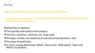 Routing
Routing is the first step in production planning and control.
Routing can be defined as the process of deciding the path (route) of work and
the sequence of operations.
Routing fixes in advance:
The quantity and quality of the product.
The men, machines, materials, etc. to be used.
The type, number and sequence of manufacturing operations, and
The place of production.
In short, routing determines ‘What’, ‘How much’, ‘With which’, ‘How’ and
‘Where’ to produce.
 