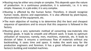 Routing may be either very simple or complex. This depends upon the nature
of production. In a continuous production, it is automatic, i.e. it is very
simple. However, in a job order, it is very complex.
Routing is affected by the human factor. Therefore, it should recognize
human needs, desires and expectations. It is also affected by plant-layout,
characteristics of the equipment, etc.
The main objective of routing is to determine (fix) the best and cheapest
sequence of operations and to ensure that this sequence is followed in the
factory.
Routing gives a very systematic method of converting raw-materials into
finished goods. It leads to smooth and efficient work. It leads to optimum
utilization of resources; namely, men, machines, materials, etc. It leads to
division of labor. It ensures a continuous flow of materials without any
backtracking. It saves time and space. It makes the work easy for the
production engineers and foremen. It has a great influence on design of
factory's building and installed machines.
 