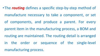 •The routing defines a specific step-by-step method of
manufacture necessary to take a component, or set
of components, and produce a parent. For every
parent item in the manufacturing process, a BOM and
routing are maintained. The routing detail is arranged
in the order or sequence of the single-level
manufacturing process.
 