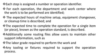 Each step is assigned a number or operation identifier.
 For each operation, the department and work center where
the work is to be performed are identified;
 The expected hours of machine setup, equipment changeover,
or cleanup time is described; and
The expected time to complete the operation for a single item
(or piece), known as the operation standard, is described.
Additionally some routing files allow users to maintain other
support information, such as
The labor grade required to perform the work and
Any tooling or fixtures required to support the operation
process.
 
